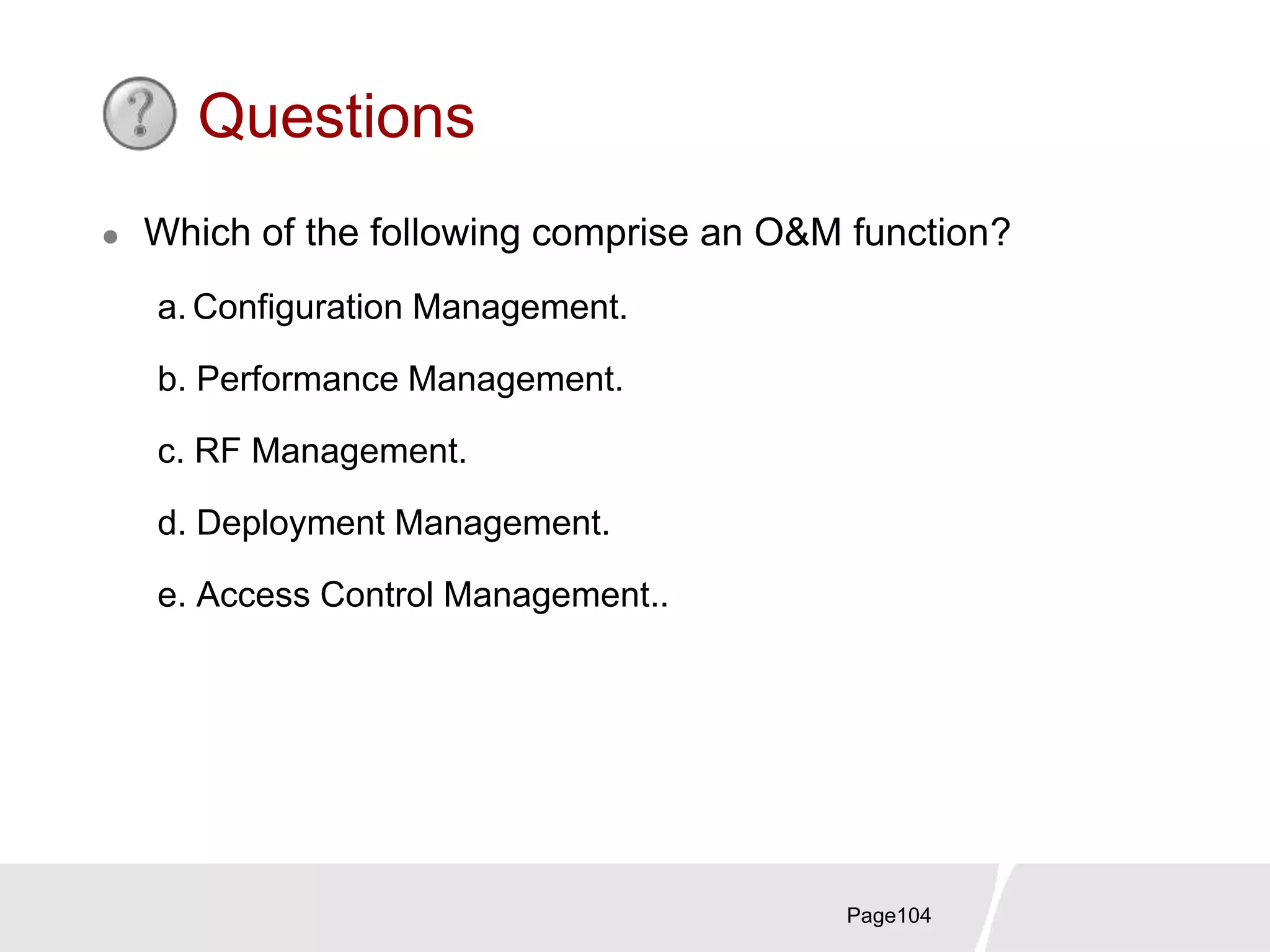 Page104
Questions
 Which of the following comprise an O&M function?
a. Configuration Management.
b. Performance Management.
c. RF Management.
d. Deployment Management.
e. Access Control Management..
 