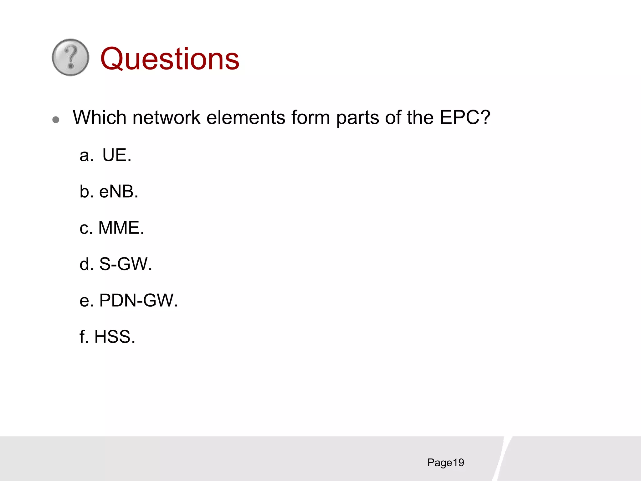 Page19
Questions
 Which network elements form parts of the EPC?
a. UE.
b. eNB.
c. MME.
d. S-GW.
e. PDN-GW.
f. HSS.
 