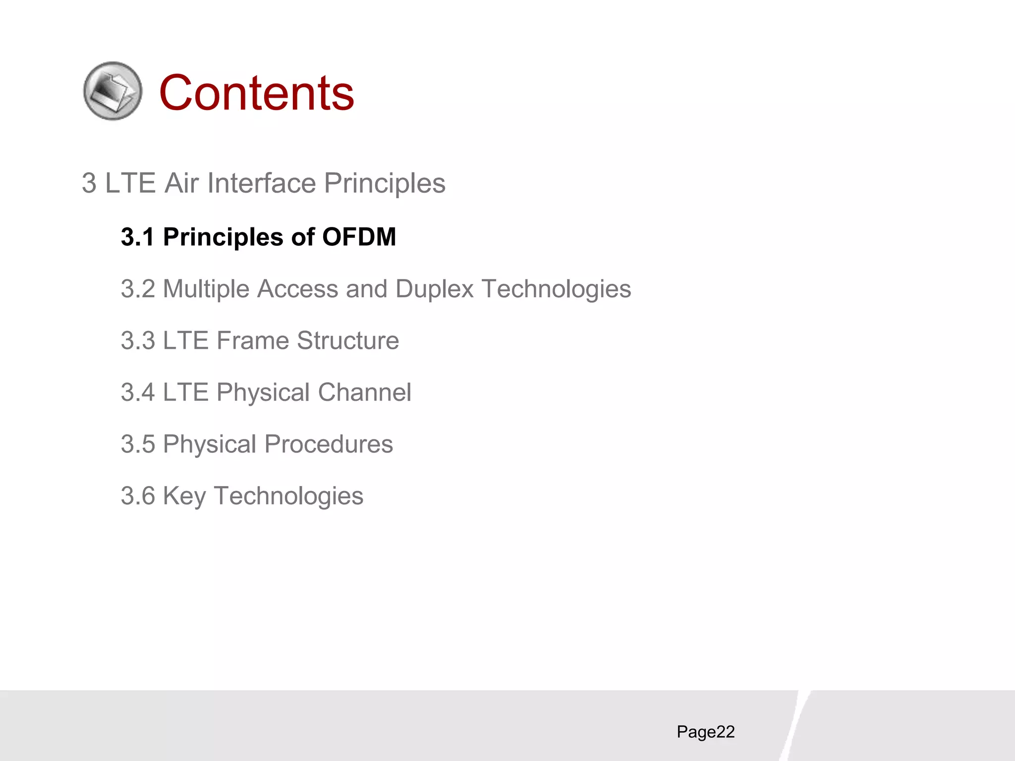 Page22
Contents
3 LTE Air Interface Principles
3.1 Principles of OFDM
3.2 Multiple Access and Duplex Technologies
3.3 LTE Frame Structure
3.4 LTE Physical Channel
3.5 Physical Procedures
3.6 Key Technologies
 