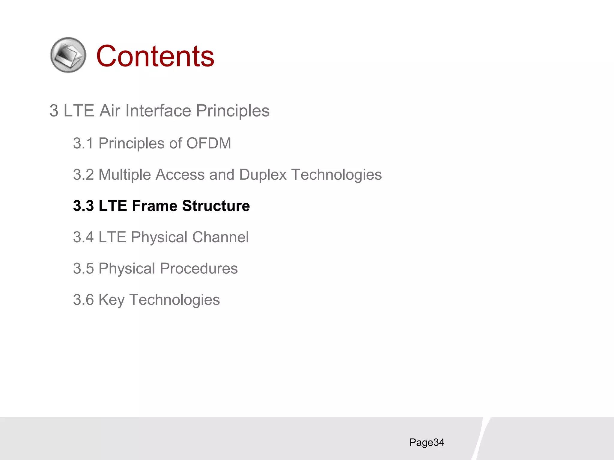 Page34
Contents
3 LTE Air Interface Principles
3.1 Principles of OFDM
3.2 Multiple Access and Duplex Technologies
3.3 LTE Frame Structure
3.4 LTE Physical Channel
3.5 Physical Procedures
3.6 Key Technologies
 