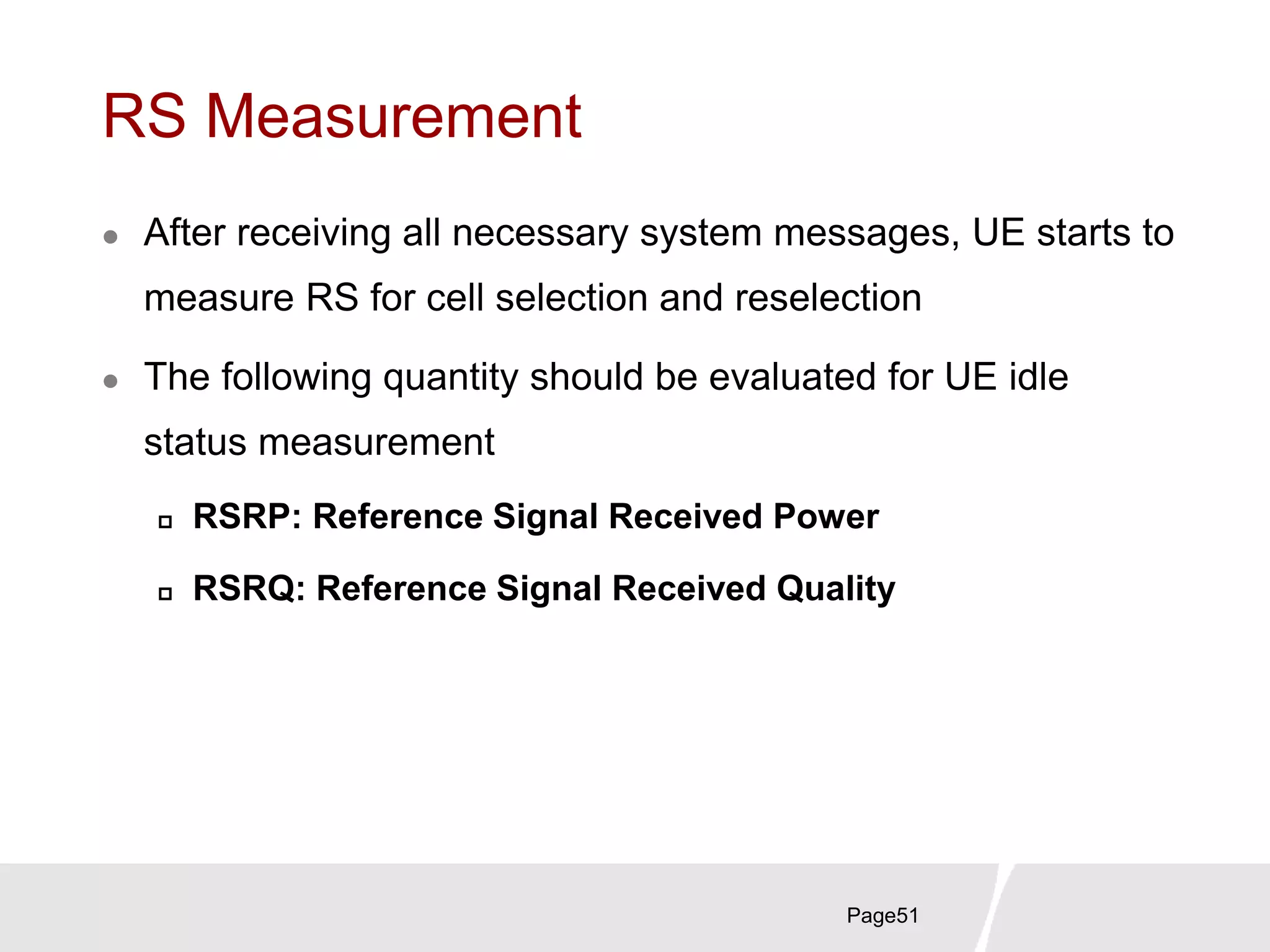 RS Measurement
 After receiving all necessary system messages, UE starts to
measure RS for cell selection and reselection
 The following quantity should be evaluated for UE idle
status measurement
 RSRP: Reference Signal Received Power
 RSRQ: Reference Signal Received Quality
Page51
 