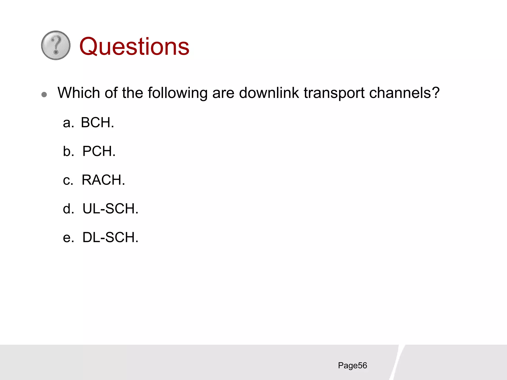 Page56
Questions
 Which of the following are downlink transport channels?
a. BCH.
b. PCH.
c. RACH.
d. UL-SCH.
e. DL-SCH.
 