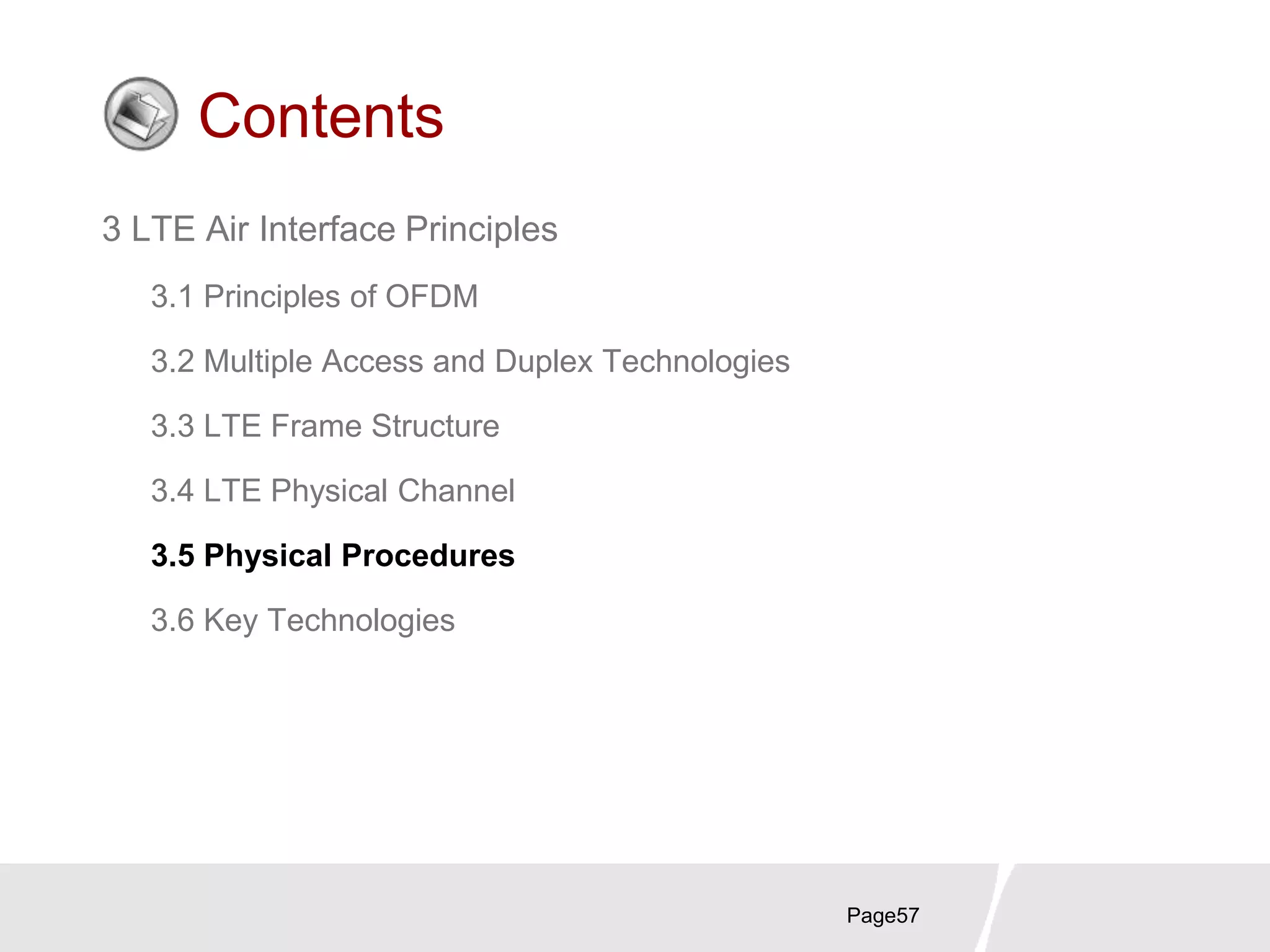 Page57
Contents
3 LTE Air Interface Principles
3.1 Principles of OFDM
3.2 Multiple Access and Duplex Technologies
3.3 LTE Frame Structure
3.4 LTE Physical Channel
3.5 Physical Procedures
3.6 Key Technologies
 