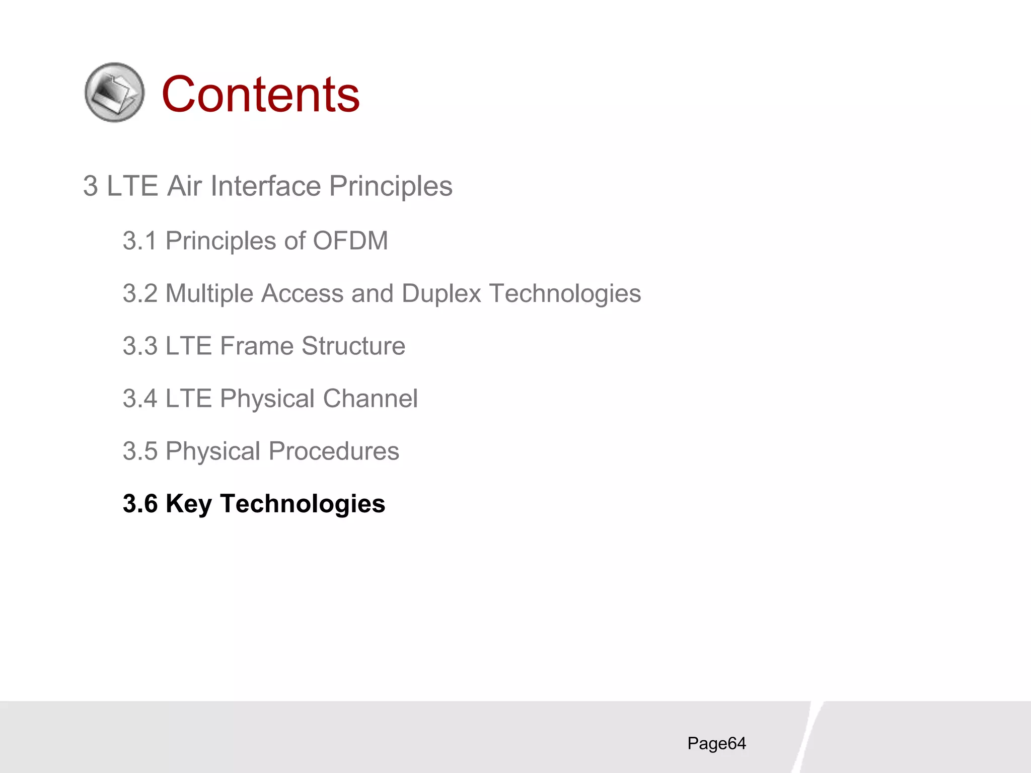 Page64
Contents
3 LTE Air Interface Principles
3.1 Principles of OFDM
3.2 Multiple Access and Duplex Technologies
3.3 LTE Frame Structure
3.4 LTE Physical Channel
3.5 Physical Procedures
3.6 Key Technologies
 