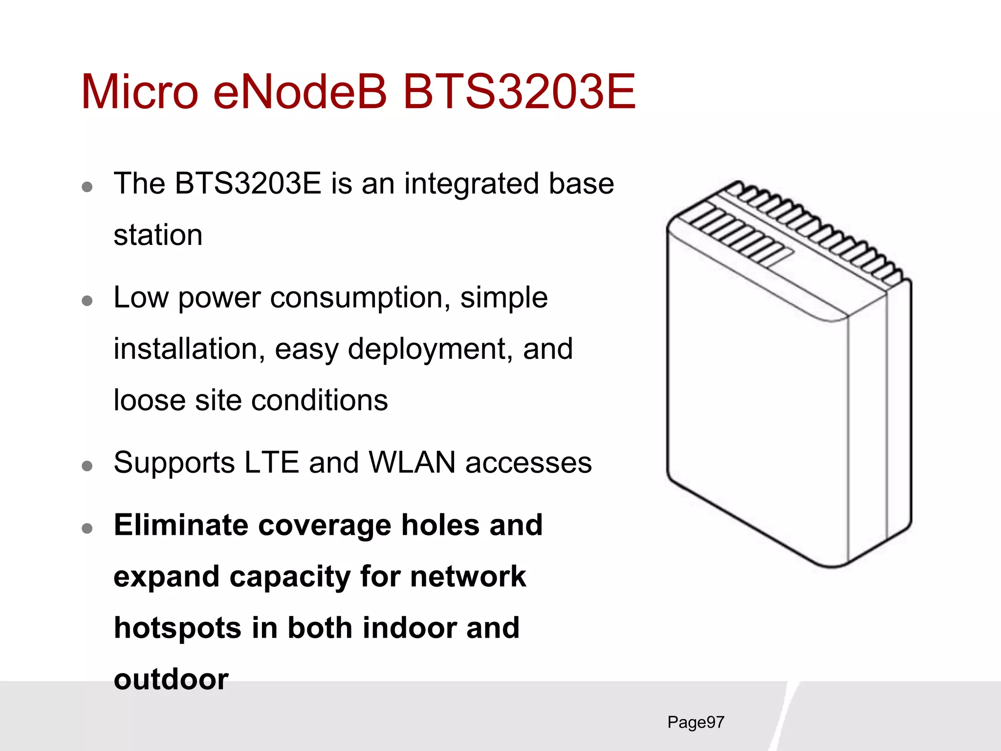 Page97
Micro eNodeB BTS3203E
 The BTS3203E is an integrated base
station
 Low power consumption, simple
installation, easy deployment, and
loose site conditions
 Supports LTE and WLAN accesses
 Eliminate coverage holes and
expand capacity for network
hotspots in both indoor and
outdoor
 