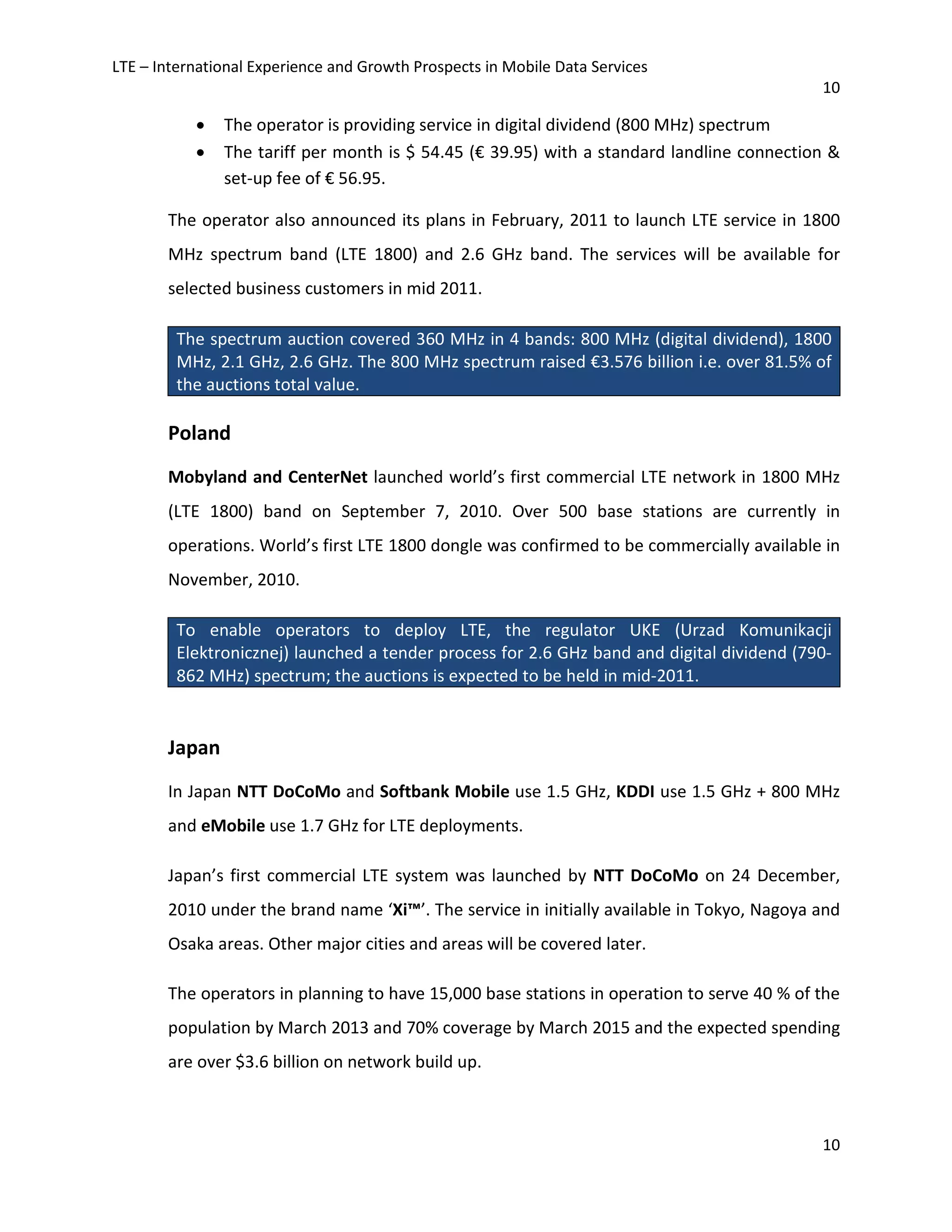 LTE – International Experience and Growth Prospects in Mobile Data Services
10
10
• The operator is providing service in digital dividend (800 MHz) spectrum
• The tariff per month is $ 54.45 (€ 39.95) with a standard landline connection &
set-up fee of € 56.95.
The operator also announced its plans in February, 2011 to launch LTE service in 1800
MHz spectrum band (LTE 1800) and 2.6 GHz band. The services will be available for
selected business customers in mid 2011.
The spectrum auction covered 360 MHz in 4 bands: 800 MHz (digital dividend), 1800
MHz, 2.1 GHz, 2.6 GHz. The 800 MHz spectrum raised €3.576 billion i.e. over 81.5% of
the auctions total value.
Poland
Mobyland and CenterNet launched world’s first commercial LTE network in 1800 MHz
(LTE 1800) band on September 7, 2010. Over 500 base stations are currently in
operations. World’s first LTE 1800 dongle was confirmed to be commercially available in
November, 2010.
To enable operators to deploy LTE, the regulator UKE (Urzad Komunikacji
Elektronicznej) launched a tender process for 2.6 GHz band and digital dividend (790-
862 MHz) spectrum; the auctions is expected to be held in mid-2011.
Japan
In Japan NTT DoCoMo and Softbank Mobile use 1.5 GHz, KDDI use 1.5 GHz + 800 MHz
and eMobile use 1.7 GHz for LTE deployments.
Japan’s first commercial LTE system was launched by NTT DoCoMo on 24 December,
2010 under the brand name ‘Xi™’. The service in initially available in Tokyo, Nagoya and
Osaka areas. Other major cities and areas will be covered later.
The operators in planning to have 15,000 base stations in operation to serve 40 % of the
population by March 2013 and 70% coverage by March 2015 and the expected spending
are over $3.6 billion on network build up.
 