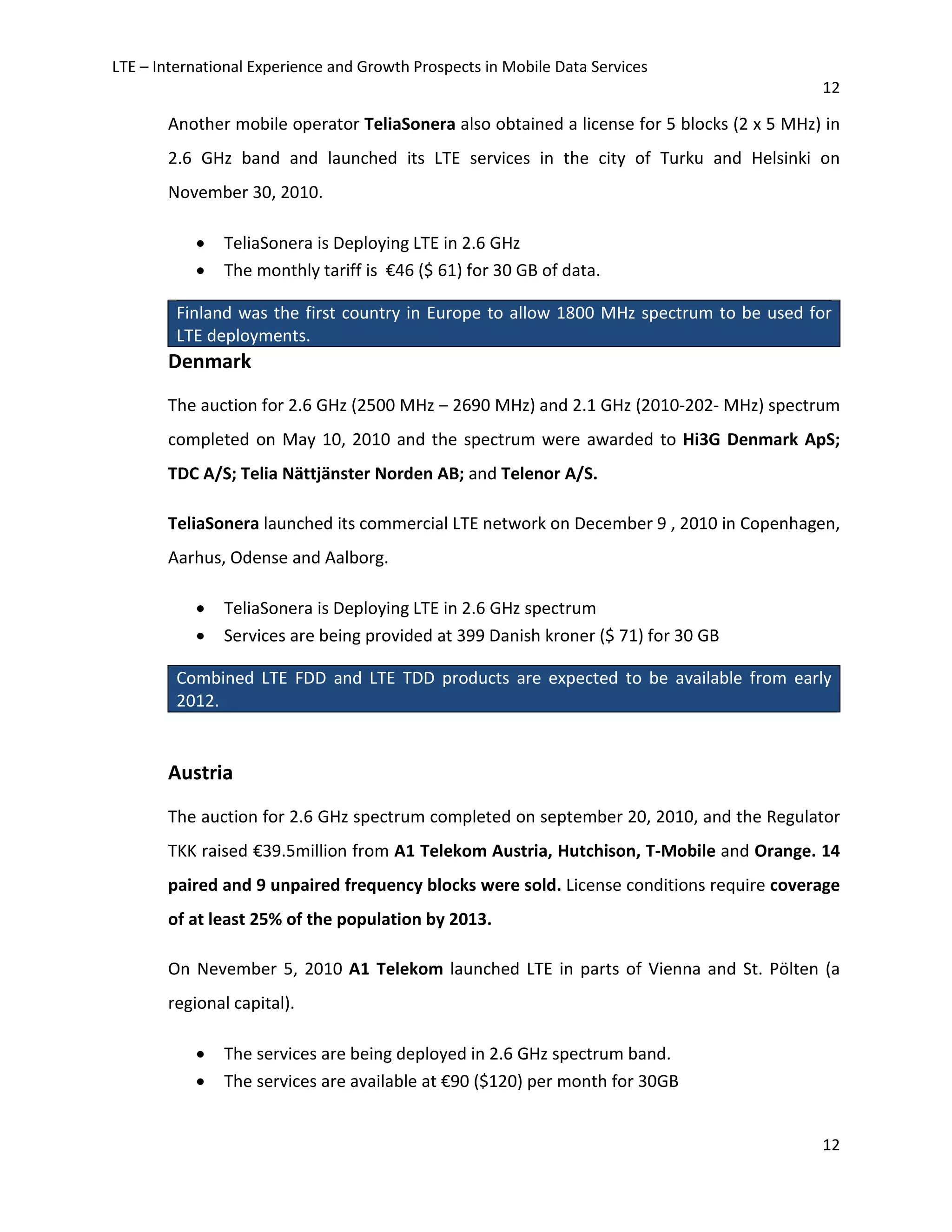 LTE – International Experience and Growth Prospects in Mobile Data Services
12
12
Another mobile operator TeliaSonera also obtained a license for 5 blocks (2 x 5 MHz) in
2.6 GHz band and launched its LTE services in the city of Turku and Helsinki on
November 30, 2010.
• TeliaSonera is Deploying LTE in 2.6 GHz
• The monthly tariff is €46 ($ 61) for 30 GB of data.
Finland was the first country in Europe to allow 1800 MHz spectrum to be used for
LTE deployments.
Denmark
The auction for 2.6 GHz (2500 MHz – 2690 MHz) and 2.1 GHz (2010-202- MHz) spectrum
completed on May 10, 2010 and the spectrum were awarded to Hi3G Denmark ApS;
TDC A/S; Telia Nättjänster Norden AB; and Telenor A/S.
TeliaSonera launched its commercial LTE network on December 9 , 2010 in Copenhagen,
Aarhus, Odense and Aalborg.
• TeliaSonera is Deploying LTE in 2.6 GHz spectrum
• Services are being provided at 399 Danish kroner ($ 71) for 30 GB
Combined LTE FDD and LTE TDD products are expected to be available from early
2012.
Austria
The auction for 2.6 GHz spectrum completed on september 20, 2010, and the Regulator
TKK raised €39.5million from A1 Telekom Austria, Hutchison, T-Mobile and Orange. 14
paired and 9 unpaired frequency blocks were sold. License conditions require coverage
of at least 25% of the population by 2013.
On Nevember 5, 2010 A1 Telekom launched LTE in parts of Vienna and St. Pölten (a
regional capital).
• The services are being deployed in 2.6 GHz spectrum band.
• The services are available at €90 ($120) per month for 30GB
 