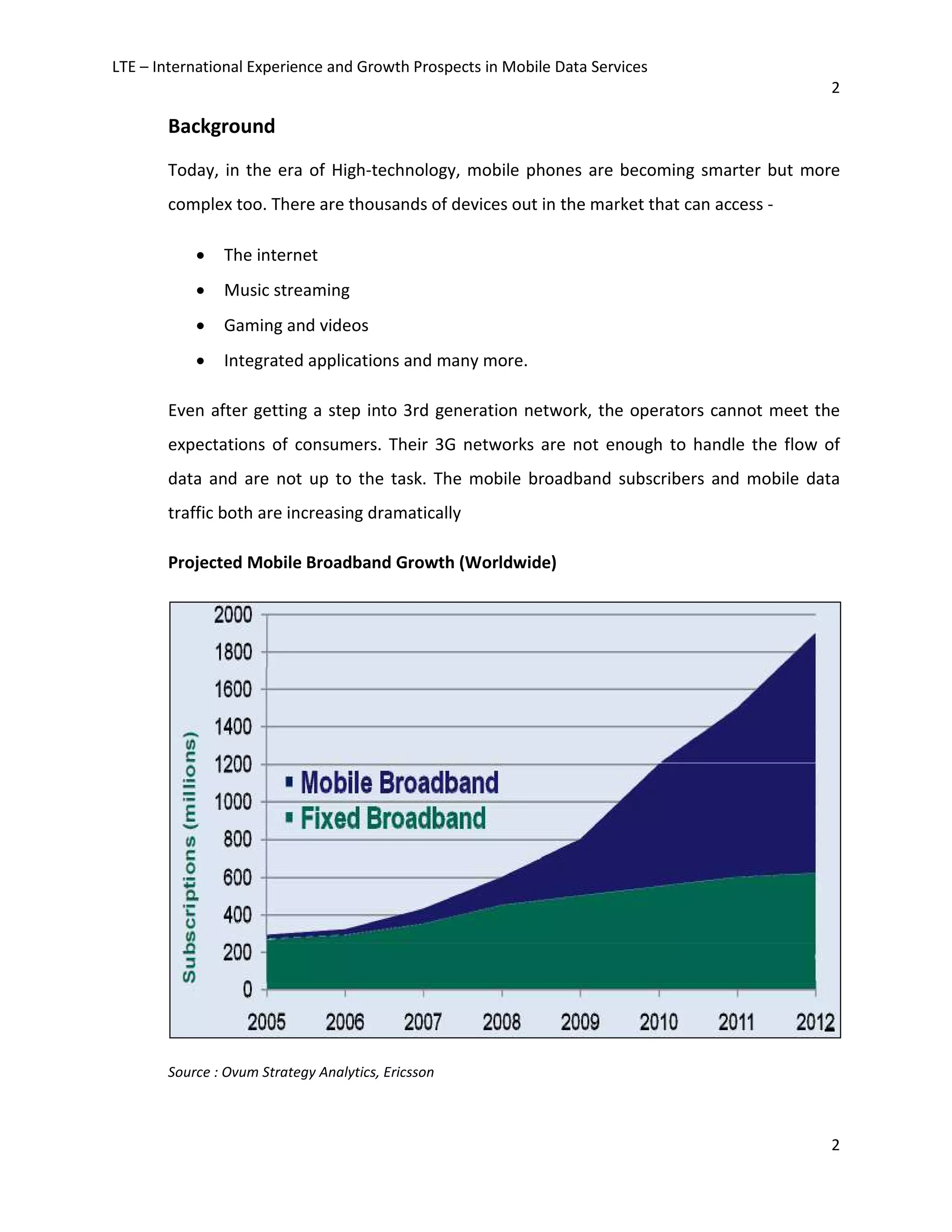 LTE – International Experience and Growth Prospects in Mobile Data Services
2
2
Background
Today, in the era of High-technology, mobile phones are becoming smarter but more
complex too. There are thousands of devices out in the market that can access -
• The internet
• Music streaming
• Gaming and videos
• Integrated applications and many more.
Even after getting a step into 3rd generation network, the operators cannot meet the
expectations of consumers. Their 3G networks are not enough to handle the flow of
data and are not up to the task. The mobile broadband subscribers and mobile data
traffic both are increasing dramatically
Projected Mobile Broadband Growth (Worldwide)
Source : Ovum Strategy Analytics, Ericsson
 