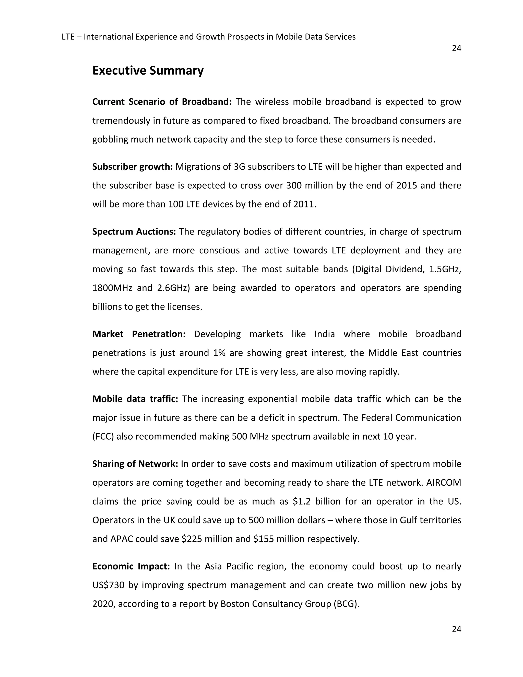 LTE – International Experience and Growth Prospects in Mobile Data Services
24
24
Executive Summary
Current Scenario of Broadband: The wireless mobile broadband is expected to grow
tremendously in future as compared to fixed broadband. The broadband consumers are
gobbling much network capacity and the step to force these consumers is needed.
Subscriber growth: Migrations of 3G subscribers to LTE will be higher than expected and
the subscriber base is expected to cross over 300 million by the end of 2015 and there
will be more than 100 LTE devices by the end of 2011.
Spectrum Auctions: The regulatory bodies of different countries, in charge of spectrum
management, are more conscious and active towards LTE deployment and they are
moving so fast towards this step. The most suitable bands (Digital Dividend, 1.5GHz,
1800MHz and 2.6GHz) are being awarded to operators and operators are spending
billions to get the licenses.
Market Penetration: Developing markets like India where mobile broadband
penetrations is just around 1% are showing great interest, the Middle East countries
where the capital expenditure for LTE is very less, are also moving rapidly.
Mobile data traffic: The increasing exponential mobile data traffic which can be the
major issue in future as there can be a deficit in spectrum. The Federal Communication
(FCC) also recommended making 500 MHz spectrum available in next 10 year.
Sharing of Network: In order to save costs and maximum utilization of spectrum mobile
operators are coming together and becoming ready to share the LTE network. AIRCOM
claims the price saving could be as much as $1.2 billion for an operator in the US.
Operators in the UK could save up to 500 million dollars – where those in Gulf territories
and APAC could save $225 million and $155 million respectively.
Economic Impact: In the Asia Pacific region, the economy could boost up to nearly
US$730 by improving spectrum management and can create two million new jobs by
2020, according to a report by Boston Consultancy Group (BCG).
 