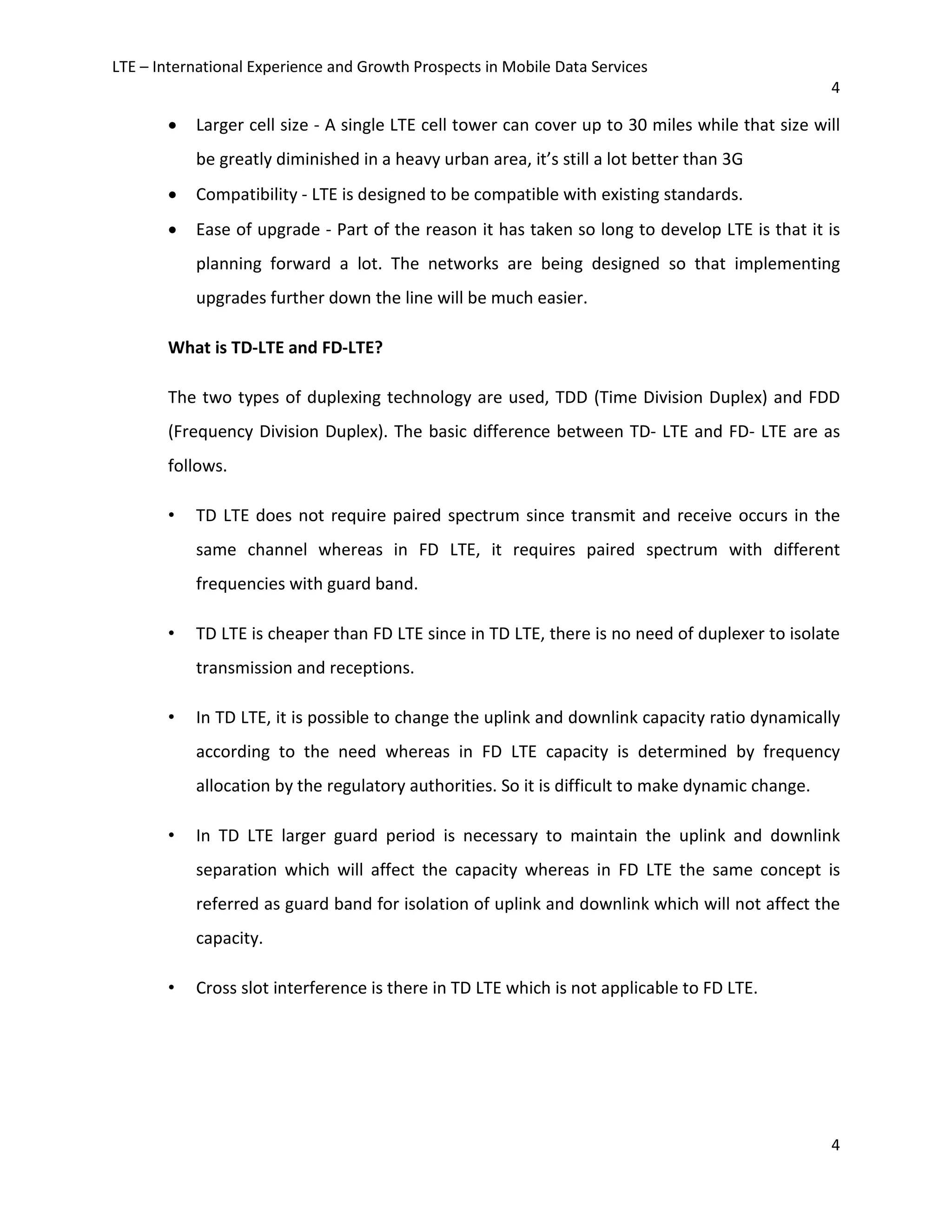 LTE – International Experience and Growth Prospects in Mobile Data Services
4
4
• Larger cell size - A single LTE cell tower can cover up to 30 miles while that size will
be greatly diminished in a heavy urban area, it’s still a lot better than 3G
• Compatibility - LTE is designed to be compatible with existing standards.
• Ease of upgrade - Part of the reason it has taken so long to develop LTE is that it is
planning forward a lot. The networks are being designed so that implementing
upgrades further down the line will be much easier.
What is TD-LTE and FD-LTE?
The two types of duplexing technology are used, TDD (Time Division Duplex) and FDD
(Frequency Division Duplex). The basic difference between TD- LTE and FD- LTE are as
follows.
• TD LTE does not require paired spectrum since transmit and receive occurs in the
same channel whereas in FD LTE, it requires paired spectrum with different
frequencies with guard band.
• TD LTE is cheaper than FD LTE since in TD LTE, there is no need of duplexer to isolate
transmission and receptions.
• In TD LTE, it is possible to change the uplink and downlink capacity ratio dynamically
according to the need whereas in FD LTE capacity is determined by frequency
allocation by the regulatory authorities. So it is difficult to make dynamic change.
• In TD LTE larger guard period is necessary to maintain the uplink and downlink
separation which will affect the capacity whereas in FD LTE the same concept is
referred as guard band for isolation of uplink and downlink which will not affect the
capacity.
• Cross slot interference is there in TD LTE which is not applicable to FD LTE.
 