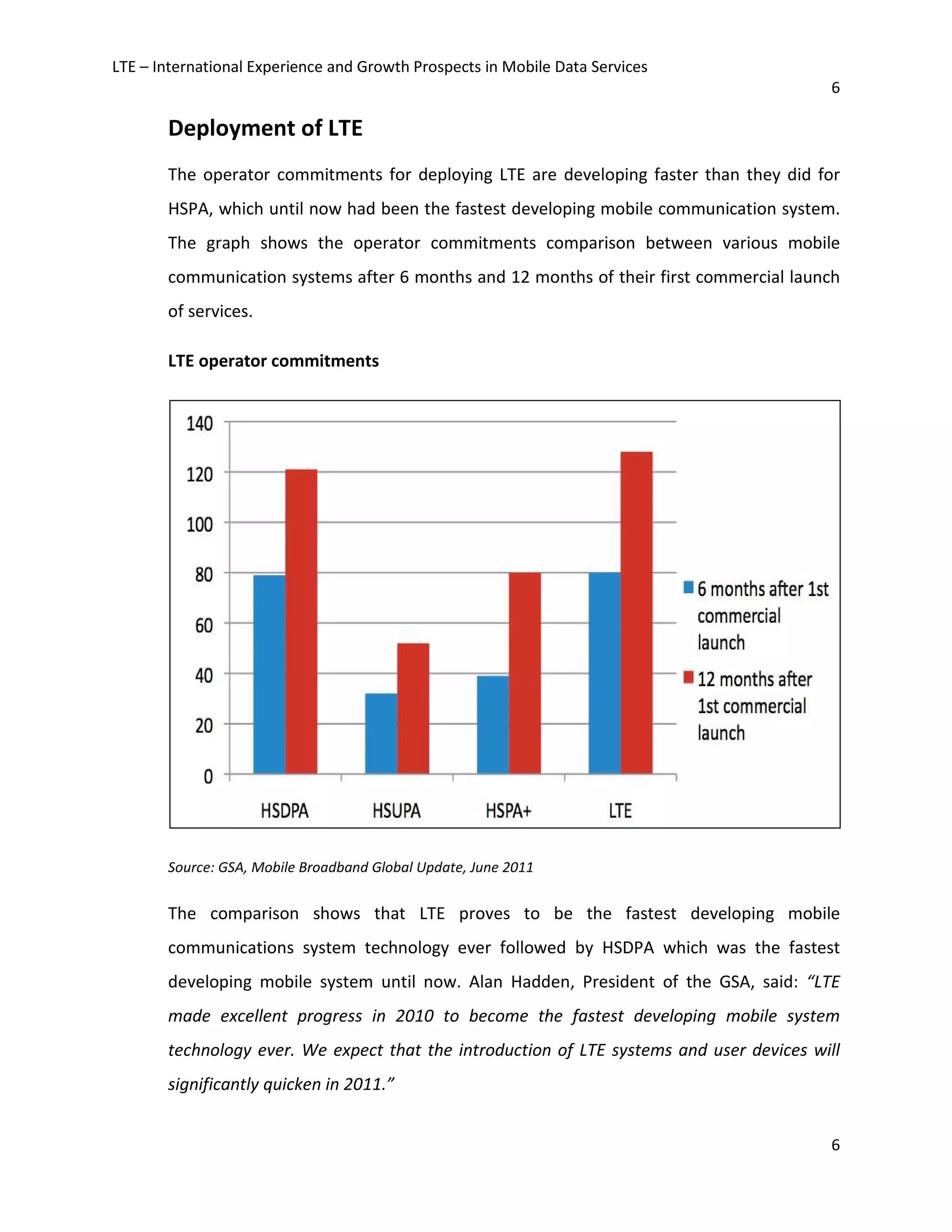 LTE – International Experience and Growth Prospects in Mobile Data Services
6
6
Deployment of LTE
The operator commitments for deploying LTE are developing faster than they did for
HSPA, which until now had been the fastest developing mobile communication system.
The graph shows the operator commitments comparison between various mobile
communication systems after 6 months and 12 months of their first commercial launch
of services.
LTE operator commitments
Source: GSA, Mobile Broadband Global Update, June 2011
The comparison shows that LTE proves to be the fastest developing mobile
communications system technology ever followed by HSDPA which was the fastest
developing mobile system until now. Alan Hadden, President of the GSA, said: “LTE
made excellent progress in 2010 to become the fastest developing mobile system
technology ever. We expect that the introduction of LTE systems and user devices will
significantly quicken in 2011.”
 
