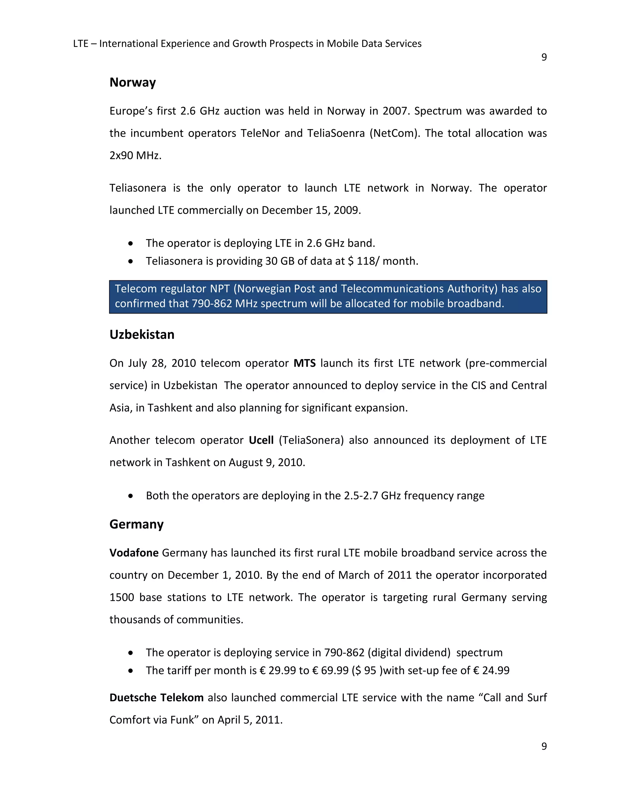 LTE – International Experience and Growth Prospects in Mobile Data Services
9
9
Norway
Europe’s first 2.6 GHz auction was held in Norway in 2007. Spectrum was awarded to
the incumbent operators TeleNor and TeliaSoenra (NetCom). The total allocation was
2x90 MHz.
Teliasonera is the only operator to launch LTE network in Norway. The operator
launched LTE commercially on December 15, 2009.
• The operator is deploying LTE in 2.6 GHz band.
• Teliasonera is providing 30 GB of data at $ 118/ month.
Telecom regulator NPT (Norwegian Post and Telecommunications Authority) has also
confirmed that 790-862 MHz spectrum will be allocated for mobile broadband.
Uzbekistan
On July 28, 2010 telecom operator MTS launch its first LTE network (pre-commercial
service) in Uzbekistan The operator announced to deploy service in the CIS and Central
Asia, in Tashkent and also planning for significant expansion.
Another telecom operator Ucell (TeliaSonera) also announced its deployment of LTE
network in Tashkent on August 9, 2010.
• Both the operators are deploying in the 2.5-2.7 GHz frequency range
Germany
Vodafone Germany has launched its first rural LTE mobile broadband service across the
country on December 1, 2010. By the end of March of 2011 the operator incorporated
1500 base stations to LTE network. The operator is targeting rural Germany serving
thousands of communities.
• The operator is deploying service in 790-862 (digital dividend) spectrum
• The tariff per month is € 29.99 to € 69.99 ($ 95 )with set-up fee of € 24.99
Duetsche Telekom also launched commercial LTE service with the name “Call and Surf
Comfort via Funk” on April 5, 2011.
 