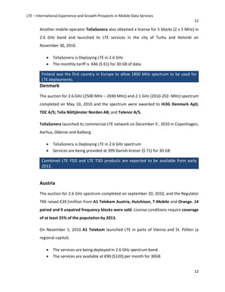 LTE – International Experience and Growth Prospects in Mobile Data Services
12
12
Another mobile operator TeliaSonera also obtained a license for 5 blocks (2 x 5 MHz) in
2.6 GHz band and launched its LTE services in the city of Turku and Helsinki on
November 30, 2010.
• TeliaSonera is Deploying LTE in 2.6 GHz
• The monthly tariff is €46 ($ 61) for 30 GB of data.
Finland was the first country in Europe to allow 1800 MHz spectrum to be used for
LTE deployments.
Denmark
The auction for 2.6 GHz (2500 MHz – 2690 MHz) and 2.1 GHz (2010-202- MHz) spectrum
completed on May 10, 2010 and the spectrum were awarded to Hi3G Denmark ApS;
TDC A/S; Telia Nättjänster Norden AB; and Telenor A/S.
TeliaSonera launched its commercial LTE network on December 9 , 2010 in Copenhagen,
Aarhus, Odense and Aalborg.
• TeliaSonera is Deploying LTE in 2.6 GHz spectrum
• Services are being provided at 399 Danish kroner ($ 71) for 30 GB
Combined LTE FDD and LTE TDD products are expected to be available from early
2012.
Austria
The auction for 2.6 GHz spectrum completed on september 20, 2010, and the Regulator
TKK raised €39.5million from A1 Telekom Austria, Hutchison, T-Mobile and Orange. 14
paired and 9 unpaired frequency blocks were sold. License conditions require coverage
of at least 25% of the population by 2013.
On Nevember 5, 2010 A1 Telekom launched LTE in parts of Vienna and St. Pölten (a
regional capital).
• The services are being deployed in 2.6 GHz spectrum band.
• The services are available at €90 ($120) per month for 30GB
 