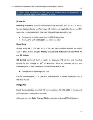 LTE – International Experience and Growth Prospects in Mobile Data Services
13
13
A further public consultation on future spectrum allocations and the liberalization of
the 900 1800MHz bands closed on March 18, 2011.
Lithuania
Omnitel (TeliaSonera) launched its commercial LTE service on April 28. 2011 in Vilnius,
Kaunas, Klaipėda, Šiauliai and Panevėžys. LTE modems are supplied by Huawei and ZTE,
supporting LTE800/1800/2600, GSM1800, GSM/UMTS900 and UMTS2100.
• The operator is deploying services in 1800 MHz spectrum
• The monthly tariff is €99 ($139) per month for 10GB
Hong Kong
In Hong Kong SAR, 2 x 15 MHz blocks of 2.6 GHz spectrum were obtained via auction
each by China Mobile (Peoples Phone), Genius Brand (Hutchison Telecom/PCCW JV)
and CSL Limited.
CSL Limited confirmed itself as ready for deploying LTE services and launched
commercial LTE network on 25th
of November, 2010 for corporate services and
confirmed plans to offer commercial service to consumers in 2011
• The operator is deploying in 2.6 GHz
CSL also plans to deploy LTE in 1800 MHz band and plans to convert some more sites in
LTE 1800 in 2011.
Philippines
Smart Communications launched LTE commercially on April 16, 2011 in Boracay and
confirmed plans to rollout in other areas.
Other operators like Globe Telecom, Piltel are planning to deploy LTE in Philippines.
 