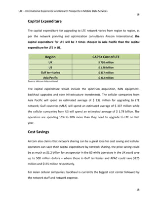 LTE – International Experience and Growth Prospects in Mobile Data Services
18
18
Capital Expenditure
The capital expenditure for upgrading to LTE network varies from region to region, as
per the network planning and optimization consultancy Aircom International, the
capital expenditure for LTE will be 7 times cheaper in Asia Pacific than the capital
expenditure for LTE in US.
Region CAPEX Cost of LTE
UK $ 750 million
US $ 1.78 billion
Gulf territories $ 337 million
Asia Pacific $ 232 million
Source: Aircom International
The capital expenditure would include the spectrum acquisition, RAN equipment,
backhaul upgrades and core infrastructure investments. The cellular companies from
Asia Pacific will spend an estimated average of $ 232 million for upgrading to LTE
network; Gulf countries (MEA) will spend an estimated average of $ 337 million while
the cellular companies from US will spend an estimated average of $ 1.78 billion. The
operators are spending 15% to 20% more than they need to upgrade to LTE on first
year.
Cost Savings
Aircom also claims that network sharing can be a great idea for cost saving and cellular
operators can save their capital expenditure by network sharing, the price saving could
be as much as $1.2 billion for an operator in the US while operators in the UK could save
up to 500 million dollars – where those in Gulf territories and APAC could save $225
million and $155 million respectively.
For Asian cellular companies, backhaul is currently the biggest cost center followed by
the network staff and network expense.
 