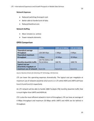 LTE – International Experience and Growth Prospects in Mobile Data Services
20
20
Network Expenses
• Reduced switching /transport cost.
• Better able to handle burst of data
• Reduced backhaul cost.
Network Staffing
• More remote (i.e. online)
• Fewer network elements
OPEX Comparison
UMTS HSPA (2 X 5MHz) LTE (2 X 5MHz)
Theoretical average
throughput 128-384 Kbps 1 Mbps 4 Mbps
Theoretical maximum
throughput 2 Mbps 14 Mbps 20 Mbps
Monthly downlink traffic
230 TB (5MHz) 500
TB (10 MHz) 500 TB 1800 TB
Typical cost per
(downlink) megabyte at
maximum use of network Euro 0.6 Euro 0.3 Euro 0.1
Source: Business Drivers for Selecting LTE Technology, 3G Americas
LTE can lower the operating expenses dramatically. The typical cost per megabyte at
maximum use of network would be only Euro 0.1 in LTE while HSPA and UMTS will have
Euro 0.3 and Euro 0.6 respectively
An LTE network will be able to handle 1800 Terabyte (TB) monthly downlink traffic that
is much higher than UMTS and HSPA do.
LTE is also the most efficient network in term of throughput, LTE can have an average of
4 Mbps throughput and maximum 20 Mbps while UMTS and HSPA are far behind in
throughput.
 