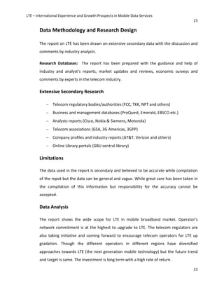 LTE – International Experience and Growth Prospects in Mobile Data Services
23
23
Data Methodology and Research Design
The report on LTE has been drawn on extensive secondary data with the discussion and
comments by industry analysts.
Research Databases: The report has been prepared with the guidance and help of
industry and analyst’s reports, market updates and reviews, economic surveys and
comments by experts in the telecom industry.
Extensive Secondary Research
− Telecom regulatory bodies/authorities (FCC, TKK, NPT and others)
− Business and management databases (ProQuest, Emerald, EBSCO etc.)
− Analysts reports (Cisco, Nokia & Siemens, Motorola)
− Telecom associations (GSA, 3G Americas, 3GPP)
− Company profiles and industry reports (AT&T, Verizon and others)
− Online Library portals (GBU central library)
Limitations
The data used in the report is secondary and believed to be accurate while compilation
of the repot but the data can be general and vague. While great care has been taken in
the compilation of this information but responsibility for the accuracy cannot be
accepted.
Data Analysis
The report shows the wide scope for LTE in mobile broadband market. Operator’s
network commitment is at the highest to upgrade to LTE. The telecom regulators are
also taking initiative and coming forward to encourage telecom operators for LTE up
gradation. Though the different operators in different regions have diversified
approaches towards LTE (the next generation mobile technology) but the future trend
and target is same. The investment is long term with a high rate of return.
 