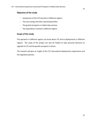 LTE – International Experience and Growth Prospects in Mobile Data Services
25
25
Objective of the study
− Comparison of the LTE launches in different regions.
− The cost savings and other operating benefits.
− The growth prospects in mobile data services.
− The expenditure involved in different regions
Scope of the study
The operators in different regions can know about LTE and its deployments in different
regions. The study of the project can also be helpful to take personal decisions to
upgrade to LTE and the growth prospects in future.
The research will give an insight of the LTE international deployments experiences and
the regulatory policies.
 