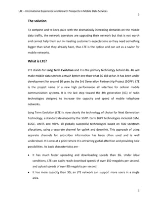 LTE – International Experience and Growth Prospects in Mobile Data Services
3
3
The solution
To compete and to keep pace with the dramatically increasing demands on the mobile
data traffic, the network operators are upgrading their network but that is not worth
and cannot help them out in meeting customer’s expectations so they need something
bigger than what they already have, thus LTE is the option and can act as a savior for
mobile networks.
What is LTE?
LTE stands for Long Term Evolution and it is the primary technology behind 4G. 4G will
make mobile data services a much better one than what 3G did so far. It has been under
development for around 10 years by the 3rd Generation Partnership Project (3GPP). LTE
is the project name of a new high performance air interface for cellular mobile
communication systems. It is the last step toward the 4th generation (4G) of radio
technologies designed to increase the capacity and speed of mobile telephone
networks.
Long Term Evolution (LTE) is now clearly the technology of choice for Next Generation
Technology, a standard developed by the 3GPP. Early 3GPP technologies included GSM,
EDGE, UMTS and HSPA, all globally successful technologies based on FDD spectrum
allocations, using a separate channel for uplink and downlink. This approach of using
separate channels for subscriber information has been often used and is well
understood. It is now at a point where it is attracting global attention and providing new
possibilities. Its basic characteristics are -
• It has much faster uploading and downloading speeds than 3G. Under ideal
conditions, LTE can easily reach download speeds of over 150 megabits per second,
and upload speeds of over 80 megabits per second.
• It has more capacity than 3G; an LTE network can support more users in a single
area.
 