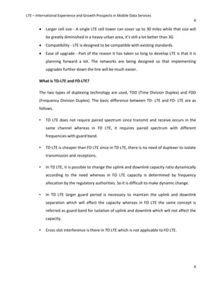 LTE – International Experience and Growth Prospects in Mobile Data Services
4
4
• Larger cell size - A single LTE cell tower can cover up to 30 miles while that size will
be greatly diminished in a heavy urban area, it’s still a lot better than 3G
• Compatibility - LTE is designed to be compatible with existing standards.
• Ease of upgrade - Part of the reason it has taken so long to develop LTE is that it is
planning forward a lot. The networks are being designed so that implementing
upgrades further down the line will be much easier.
What is TD-LTE and FD-LTE?
The two types of duplexing technology are used, TDD (Time Division Duplex) and FDD
(Frequency Division Duplex). The basic difference between TD- LTE and FD- LTE are as
follows.
• TD LTE does not require paired spectrum since transmit and receive occurs in the
same channel whereas in FD LTE, it requires paired spectrum with different
frequencies with guard band.
• TD LTE is cheaper than FD LTE since in TD LTE, there is no need of duplexer to isolate
transmission and receptions.
• In TD LTE, it is possible to change the uplink and downlink capacity ratio dynamically
according to the need whereas in FD LTE capacity is determined by frequency
allocation by the regulatory authorities. So it is difficult to make dynamic change.
• In TD LTE larger guard period is necessary to maintain the uplink and downlink
separation which will affect the capacity whereas in FD LTE the same concept is
referred as guard band for isolation of uplink and downlink which will not affect the
capacity.
• Cross slot interference is there in TD LTE which is not applicable to FD LTE.
 