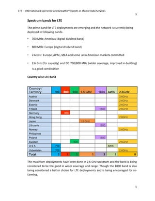 LTE – International Experience and Growth Prospects in Mobile Data Services
5
5
Spectrum bands for LTE
The prime band for LTE deployments are emerging and the network is currently being
deployed in following bands-
• 700 MHz: Americas (digital dividend band)
• 800 MHz: Europe (digital dividend band)
• 2.6 GHz: Europe, APAC, MEA and some Latin American markets committed
• 2.6 GHz (for capacity) and DD 700/800 MHz (wider coverage, improved in-building)
is a good combination
Country wise LTE Band
The maximum deployments have been done in 2.6 GHz spectrum and the band is being
considered to be the good in wider coverage and range. Though the 1800 band is also
being considered a better choice for LTE deployments and is being encouraged for re-
farming.
Country /
Territory 700 800 900 1.5 GHz 1800 AWS 2.6GHz
Austria 2.6GHz
Denmark 2.6GHz
Estonia 2.6GHz
Finland 1800 2.6GHz
Germany 800
Hong Kong 2.6GHz
Japan 1.5 GHz
Lithuania 1800
Norway 2.6GHz
Philippines
Poland 1800
Sweden 900 2.6GHz
U S A 700 AWS
Uzbekistan 700 2.6GHz
Total 2 1 1 1 3 1 8
 
