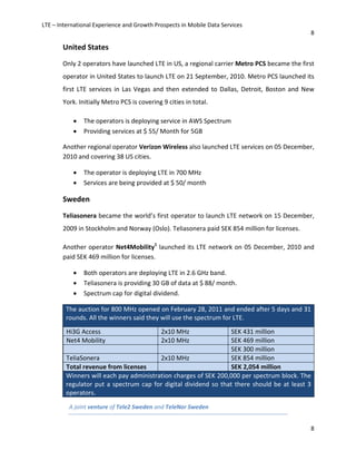 LTE – International Experience and Growth Prospects in Mobile Data Services
8
8
United States
Only 2 operators have launched LTE in US, a regional carrier Metro PCS became the first
operator in United States to launch LTE on 21 September, 2010. Metro PCS launched its
first LTE services in Las Vegas and then extended to Dallas, Detroit, Boston and New
York. Initially Metro PCS is covering 9 cities in total.
• The operators is deploying service in AWS Spectrum
• Providing services at $ 55/ Month for 5GB
Another regional operator Verizon Wireless also launched LTE services on 05 December,
2010 and covering 38 US cities.
• The operator is deploying LTE in 700 MHz
• Services are being provided at $ 50/ month
Sweden
Teliasonera became the world’s first operator to launch LTE network on 15 December,
2009 in Stockholm and Norway (Oslo). Teliasonera paid SEK 854 million for licenses.
Another operator Net4Mobility1
launched its LTE network on 05 December, 2010 and
paid SEK 469 million for licenses.
• Both operators are deploying LTE in 2.6 GHz band.
• Teliasonera is providing 30 GB of data at $ 88/ month.
• Spectrum cap for digital dividend.
The auction for 800 MHz opened on February 28, 2011 and ended after 5 days and 31
rounds. All the winners said they will use the spectrum for LTE.
Winners will each pay administration charges of SEK 200,000 per spectrum block. The
regulator put a spectrum cap for digital dividend so that there should be at least 3
operators.
Hi3G Access 2x10 MHz SEK 431 million
Net4 Mobility 2x10 MHz SEK 469 million
SEK 300 million
TeliaSonera 2x10 MHz SEK 854 million
Total revenue from licenses SEK 2,054 million
A joint venture of Tele2 Sweden and TeleNor Sweden
 