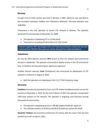 LTE – International Experience and Growth Prospects in Mobile Data Services
9
9
Norway
Europe’s first 2.6 GHz auction was held in Norway in 2007. Spectrum was awarded to
the incumbent operators TeleNor and TeliaSoenra (NetCom). The total allocation was
2x90 MHz.
Teliasonera is the only operator to launch LTE network in Norway. The operator
launched LTE commercially on December 15, 2009.
• The operator is deploying LTE in 2.6 GHz band.
• Teliasonera is providing 30 GB of data at $ 118/ month.
Telecom regulator NPT (Norwegian Post and Telecommunications Authority) has also
confirmed that 790-862 MHz spectrum will be allocated for mobile broadband.
Uzbekistan
On July 28, 2010 telecom operator MTS launch its first LTE network (pre-commercial
service) in Uzbekistan The operator announced to deploy service in the CIS and Central
Asia, in Tashkent and also planning for significant expansion.
Another telecom operator Ucell (TeliaSonera) also announced its deployment of LTE
network in Tashkent on August 9, 2010.
• Both the operators are deploying in the 2.5-2.7 GHz frequency range
Germany
Vodafone Germany has launched its first rural LTE mobile broadband service across the
country on December 1, 2010. By the end of March of 2011 the operator incorporated
1500 base stations to LTE network. The operator is targeting rural Germany serving
thousands of communities.
• The operator is deploying service in 790-862 (digital dividend) spectrum
• The tariff per month is € 29.99 to € 69.99 ($ 95 )with set-up fee of € 24.99
Duetsche Telekom also launched commercial LTE service with the name “Call and Surf
Comfort via Funk” on April 5, 2011.
 