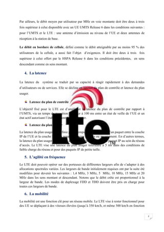 2
Par ailleurs, le débit moyen par utilisateur par MHz en voie montante doit être deux à trois
fois supérieur à celui disponible avec un UE UMTS Release 6 dans les conditions suivantes :
pour l’UMTS et le LTE : une antenne d’émission au niveau de l’UE et deux antennes de
réception à la station de base.
Le débit en bordure de cellule, défini comme le débit atteignable par au moins 95 % des
utilisateurs de la cellule, a aussi fait l’objet d’exigences. Il doit être deux à trois fois
supérieur à celui offert par le HSPA Release 6 dans les conditions précédentes, en sens
descendant comme en sens montant.
4. La latence
La latence du système se traduit par sa capacité à réagir rapidement à des demandes
d’utilisateurs ou de services. Elle se décline en latence du plan de contrôle et latence du plan
usager.
Latence du plan de contrôle
L’objectif fixé pour le LTE est d’améliorer la latence du plan de contrôle par rapport à
l’UMTS, via un temps de transition inférieur à 100 ms entre un état de veille de l’UE et un
état actif autorisant l’établissement du plan usager.
Latence du plan usager
La latence du plan usager est définie par le temps de transmission d’un paquet entre la couche
IP de l’UE et la couche IP d’un nœud du réseau d’accès ou inversement. En d’autres termes,
la latence du plan usager correspond au délai de transmission d’un paquet IP au sein du réseau
d’accès. Le LTE vise une latence du plan usager inférieure à 5 ms dans des conditions de
faible charge du réseau et pour des paquets IP de petite taille.
5. L’agilité en fréquence
Le LTE doit pouvoir opérer sur des porteuses de différentes largeurs afin de s’adapter à des
allocations spectrales variées. Les largeurs de bande initialement requises ont par la suite été
modifiées pour devenir les suivantes : 1,4 MHz, 3 MHz, 5 MHz, 10 MHz, 15 MHz et 20
MHz dans les sens montant et descendant. Notons que le débit crête est proportionnel à la
largeur de bande. Les modes de duplexage FDD et TDD doivent être pris en charge pour
toutes ces largeurs de bande.
6. La mobilité
La mobilité est une fonction clé pour un réseau mobile. Le LTE vise à rester fonctionnel pour
des UE se déplaçant à des vitesses élevées (jusqu’à 350 km/h, et même 500 km/h en fonction
 