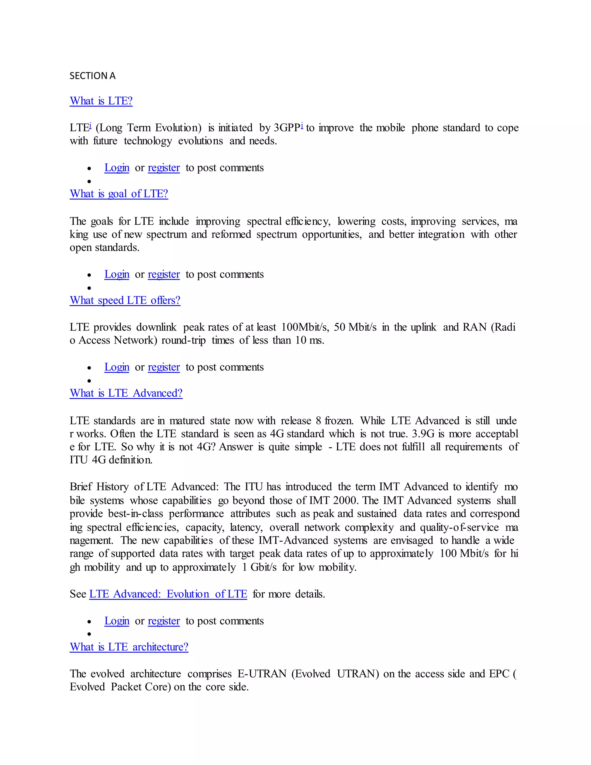SECTION A
What is LTE?
LTEi (Long Term Evolution) is initiated by 3GPPi to improve the mobile phone standard to cope
with future technology evolutions and needs.
 Login or register to post comments

What is goal of LTE?
The goals for LTE include improving spectral efficiency, lowering costs, improving services, ma
king use of new spectrum and reformed spectrum opportunities, and better integration with other
open standards.
 Login or register to post comments

What speed LTE offers?
LTE provides downlink peak rates of at least 100Mbit/s, 50 Mbit/s in the uplink and RAN (Radi
o Access Network) round-trip times of less than 10 ms.
 Login or register to post comments

What is LTE Advanced?
LTE standards are in matured state now with release 8 frozen. While LTE Advanced is still unde
r works. Often the LTE standard is seen as 4G standard which is not true. 3.9G is more acceptabl
e for LTE. So why it is not 4G? Answer is quite simple - LTE does not fulfill all requirements of
ITU 4G definition.
Brief History of LTE Advanced: The ITU has introduced the term IMT Advanced to identify mo
bile systems whose capabilities go beyond those of IMT 2000. The IMT Advanced systems shall
provide best-in-class performance attributes such as peak and sustained data rates and correspond
ing spectral efficiencies, capacity, latency, overall network complexity and quality-of-service ma
nagement. The new capabilities of these IMT-Advanced systems are envisaged to handle a wide
range of supported data rates with target peak data rates of up to approximately 100 Mbit/s for hi
gh mobility and up to approximately 1 Gbit/s for low mobility.
See LTE Advanced: Evolution of LTE for more details.
 Login or register to post comments

What is LTE architecture?
The evolved architecture comprises E-UTRAN (Evolved UTRAN) on the access side and EPC (
Evolved Packet Core) on the core side.
 