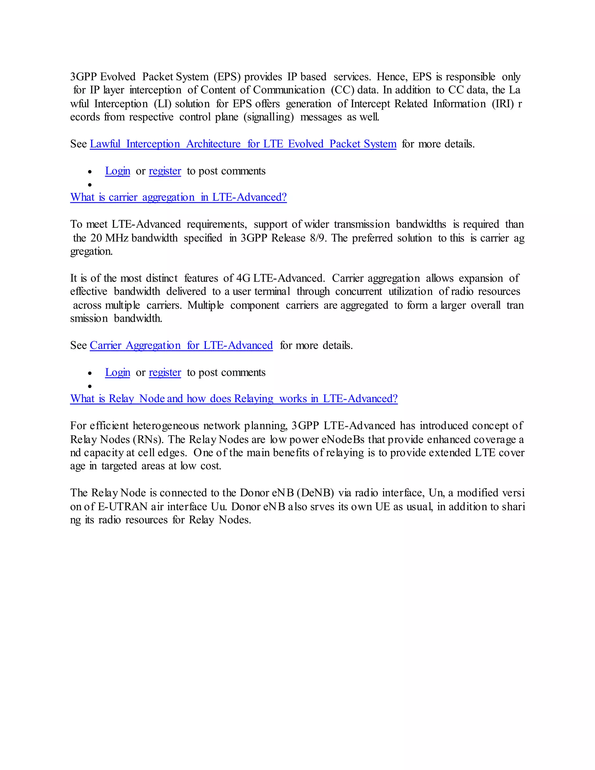 3GPP Evolved Packet System (EPS) provides IP based services. Hence, EPS is responsible only
for IP layer interception of Content of Communication (CC) data. In addition to CC data, the La
wful Interception (LI) solution for EPS offers generation of Intercept Related Information (IRI) r
ecords from respective control plane (signalling) messages as well.
See Lawful Interception Architecture for LTE Evolved Packet System for more details.
 Login or register to post comments

What is carrier aggregation in LTE-Advanced?
To meet LTE-Advanced requirements, support of wider transmission bandwidths is required than
the 20 MHz bandwidth specified in 3GPP Release 8/9. The preferred solution to this is carrier ag
gregation.
It is of the most distinct features of 4G LTE-Advanced. Carrier aggregation allows expansion of
effective bandwidth delivered to a user terminal through concurrent utilization of radio resources
across multiple carriers. Multiple component carriers are aggregated to form a larger overall tran
smission bandwidth.
See Carrier Aggregation for LTE-Advanced for more details.
 Login or register to post comments

What is Relay Node and how does Relaying works in LTE-Advanced?
For efficient heterogeneous network planning, 3GPP LTE-Advanced has introduced concept of
Relay Nodes (RNs). The Relay Nodes are low power eNodeBs that provide enhanced coverage a
nd capacity at cell edges. One of the main benefits of relaying is to provide extended LTE cover
age in targeted areas at low cost.
The Relay Node is connected to the Donor eNB (DeNB) via radio interface, Un, a modified versi
on of E-UTRAN air interface Uu. Donor eNB also srves its own UE as usual, in addition to shari
ng its radio resources for Relay Nodes.
 