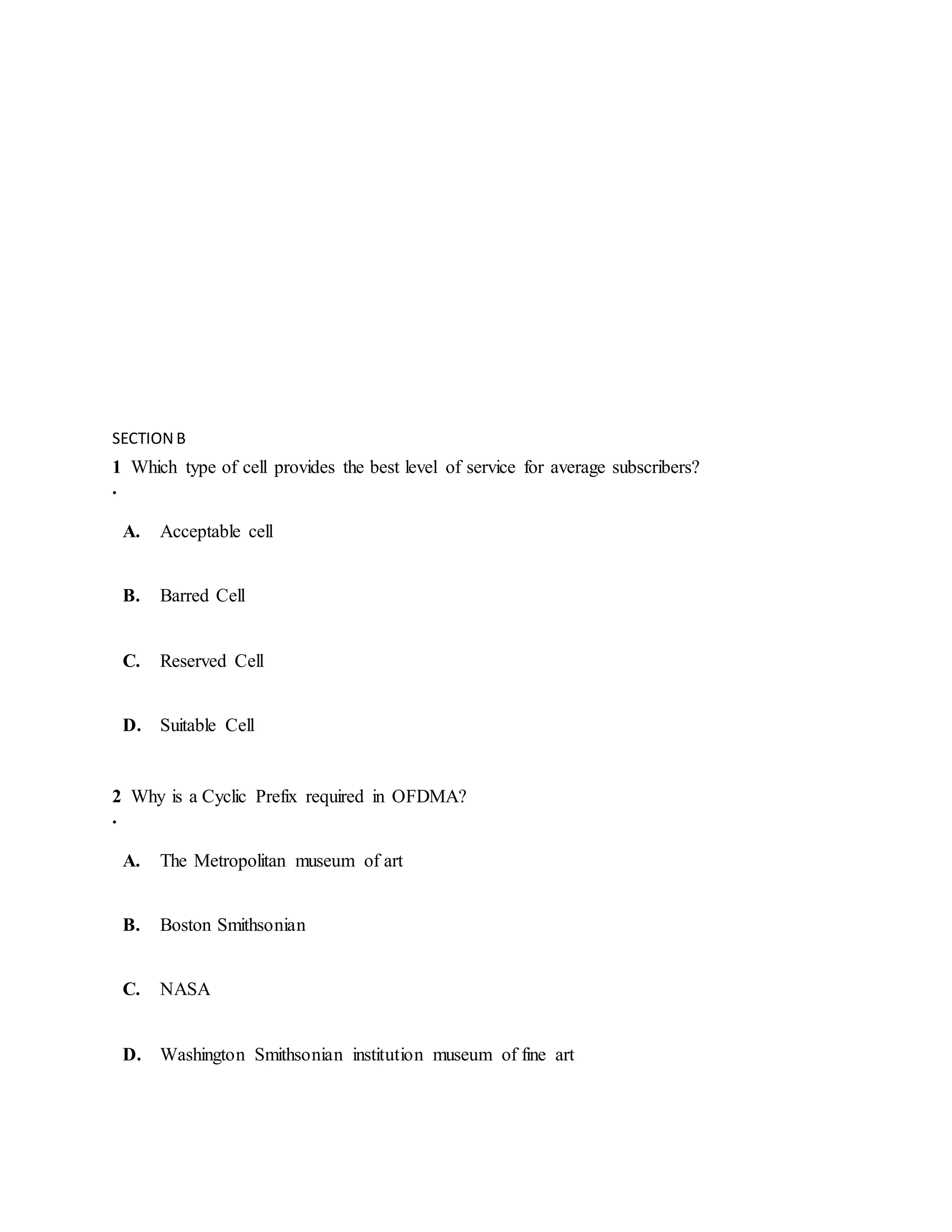 SECTION B
1
.
Which type of cell provides the best level of service for average subscribers?
A. Acceptable cell
B. Barred Cell
C. Reserved Cell
D. Suitable Cell
2
.
Why is a Cyclic Prefix required in OFDMA?
A. The Metropolitan museum of art
B. Boston Smithsonian
C. NASA
D. Washington Smithsonian institution museum of fine art
 
