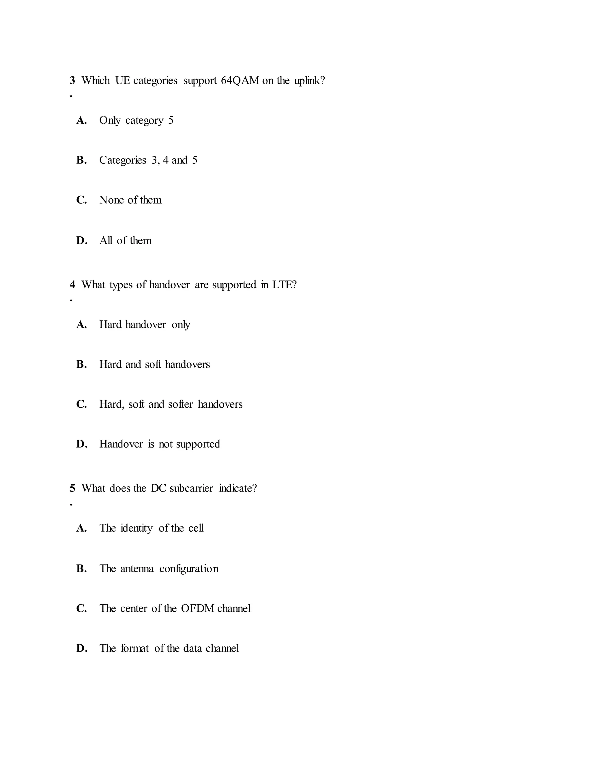 3
.
Which UE categories support 64QAM on the uplink?
A. Only category 5
B. Categories 3, 4 and 5
C. None of them
D. All of them
4
.
What types of handover are supported in LTE?
A. Hard handover only
B. Hard and soft handovers
C. Hard, soft and softer handovers
D. Handover is not supported
5
.
What does the DC subcarrier indicate?
A. The identity of the cell
B. The antenna configuration
C. The center of the OFDM channel
D. The format of the data channel
 