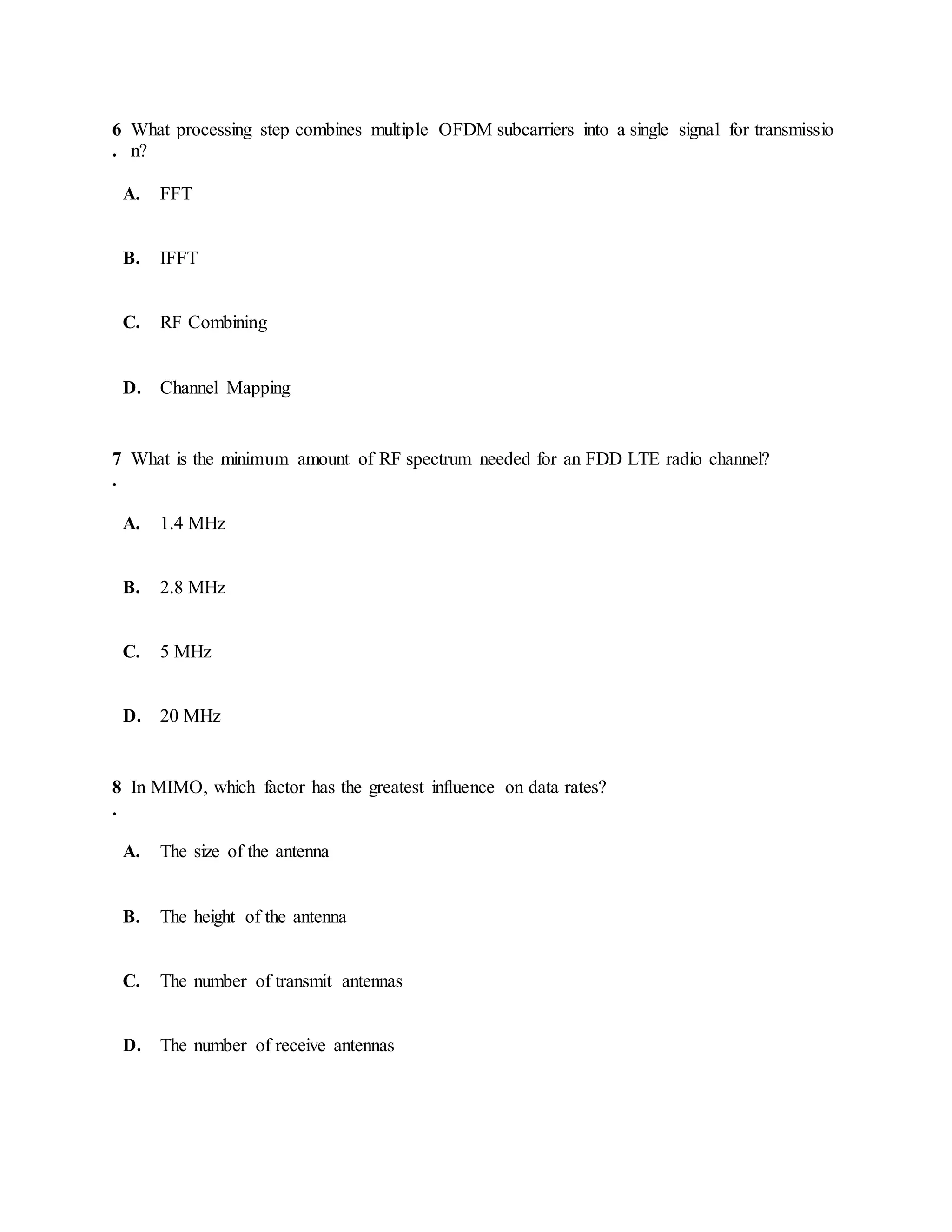 6
.
What processing step combines multiple OFDM subcarriers into a single signal for transmissio
n?
A. FFT
B. IFFT
C. RF Combining
D. Channel Mapping
7
.
What is the minimum amount of RF spectrum needed for an FDD LTE radio channel?
A. 1.4 MHz
B. 2.8 MHz
C. 5 MHz
D. 20 MHz
8
.
In MIMO, which factor has the greatest influence on data rates?
A. The size of the antenna
B. The height of the antenna
C. The number of transmit antennas
D. The number of receive antennas
 