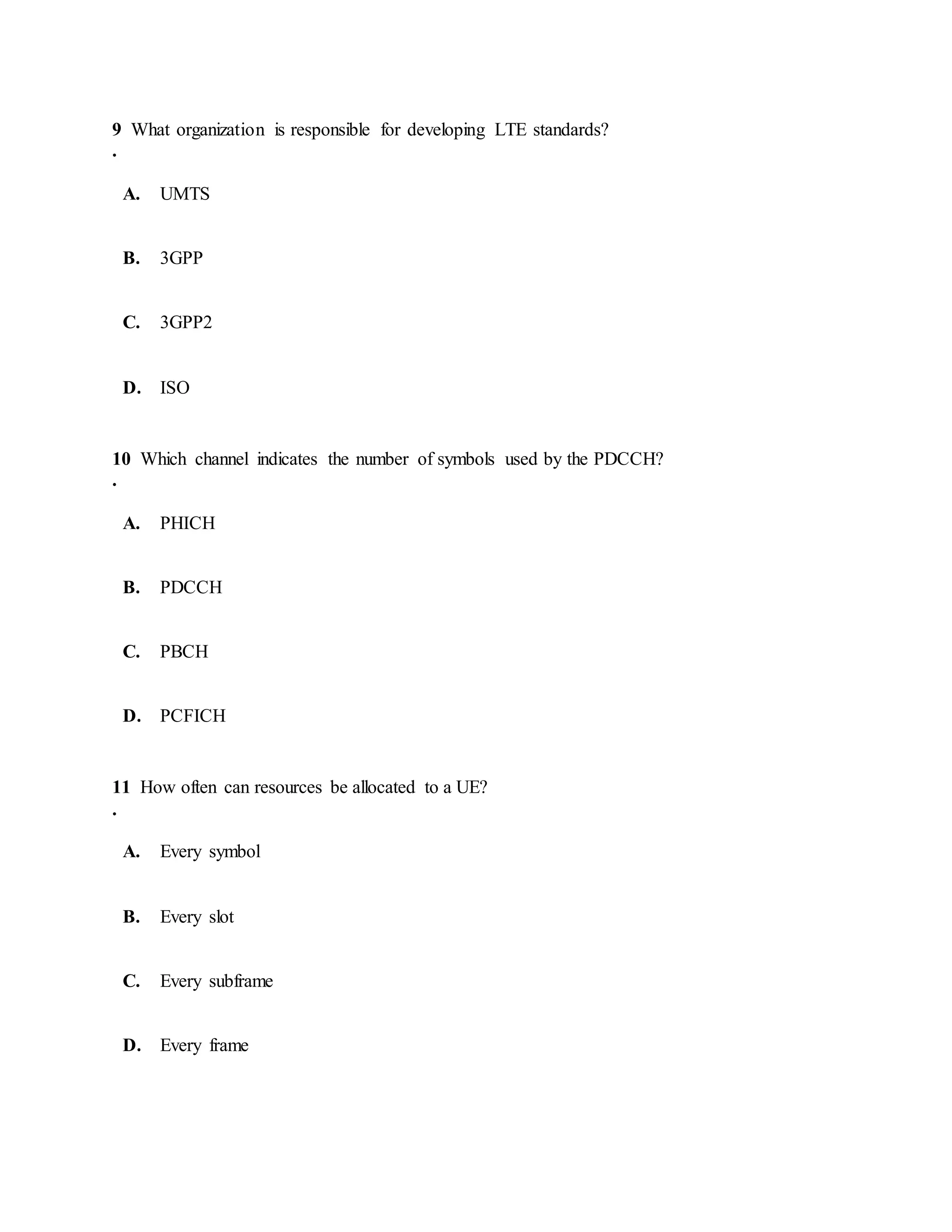 9
.
What organization is responsible for developing LTE standards?
A. UMTS
B. 3GPP
C. 3GPP2
D. ISO
10
.
Which channel indicates the number of symbols used by the PDCCH?
A. PHICH
B. PDCCH
C. PBCH
D. PCFICH
11
.
How often can resources be allocated to a UE?
A. Every symbol
B. Every slot
C. Every subframe
D. Every frame
 