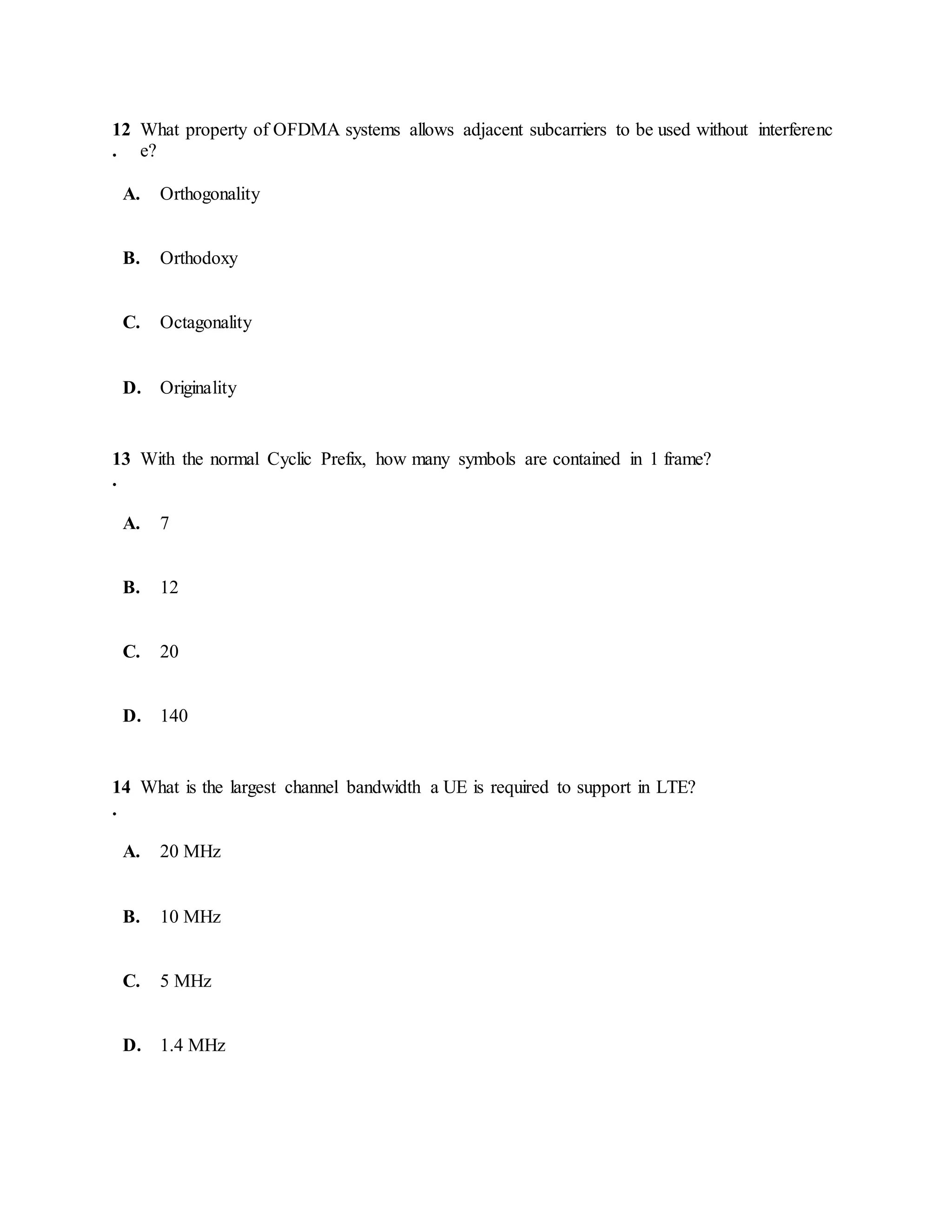 12
.
What property of OFDMA systems allows adjacent subcarriers to be used without interferenc
e?
A. Orthogonality
B. Orthodoxy
C. Octagonality
D. Originality
13
.
With the normal Cyclic Prefix, how many symbols are contained in 1 frame?
A. 7
B. 12
C. 20
D. 140
14
.
What is the largest channel bandwidth a UE is required to support in LTE?
A. 20 MHz
B. 10 MHz
C. 5 MHz
D. 1.4 MHz
 