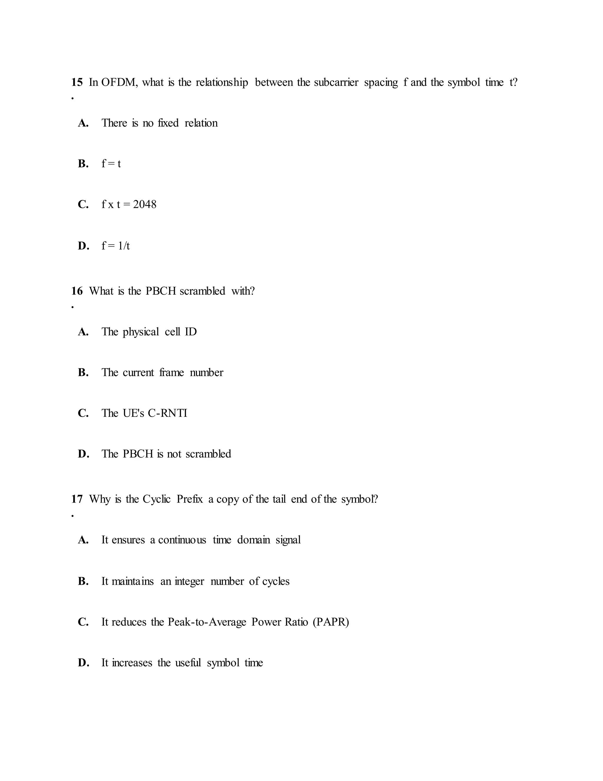 15
.
In OFDM, what is the relationship between the subcarrier spacing f and the symbol time t?
A. There is no fixed relation
B. f = t
C. f x t = 2048
D. f = 1/t
16
.
What is the PBCH scrambled with?
A. The physical cell ID
B. The current frame number
C. The UE's C-RNTI
D. The PBCH is not scrambled
17
.
Why is the Cyclic Prefix a copy of the tail end of the symbol?
A. It ensures a continuous time domain signal
B. It maintains an integer number of cycles
C. It reduces the Peak-to-Average Power Ratio (PAPR)
D. It increases the useful symbol time
 