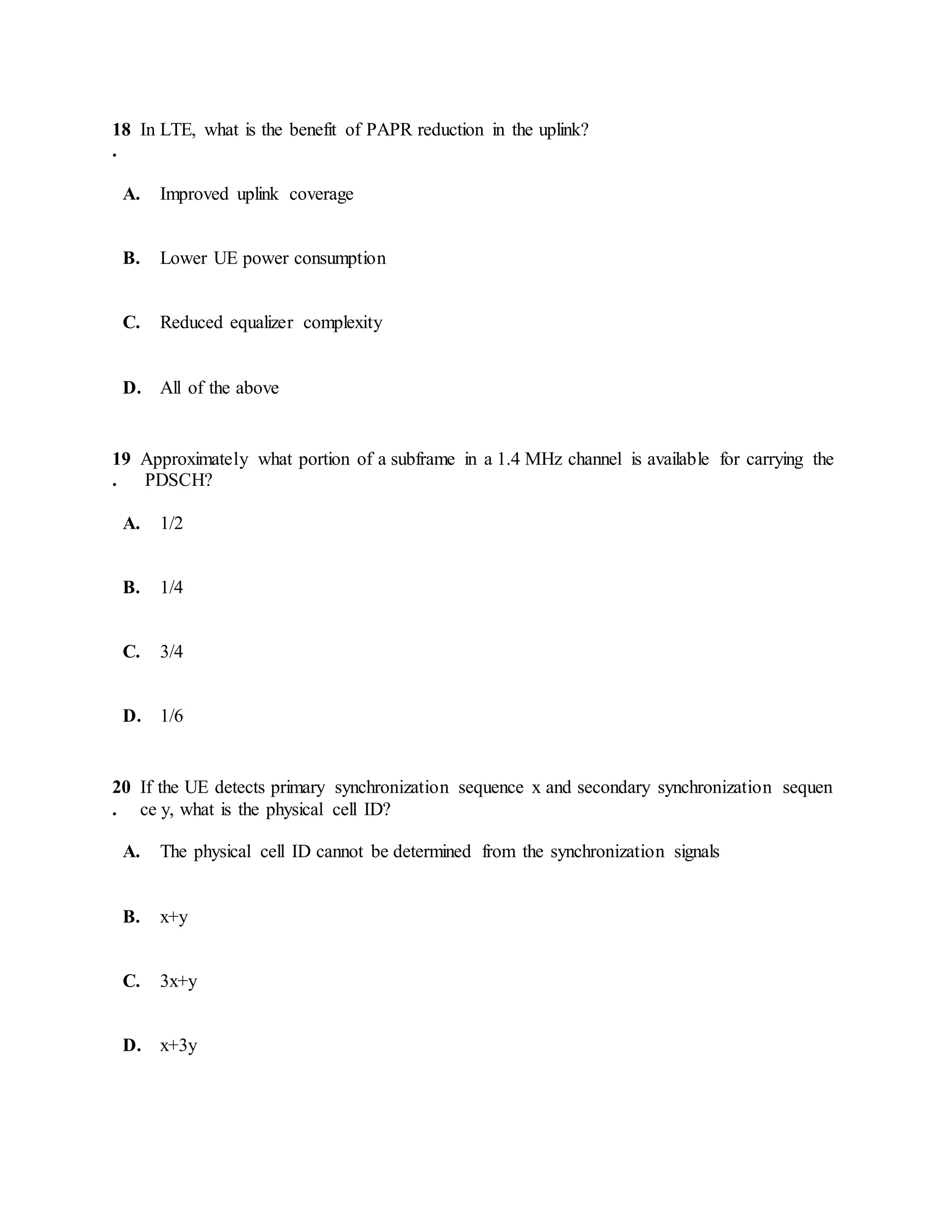 18
.
In LTE, what is the benefit of PAPR reduction in the uplink?
A. Improved uplink coverage
B. Lower UE power consumption
C. Reduced equalizer complexity
D. All of the above
19
.
Approximately what portion of a subframe in a 1.4 MHz channel is available for carrying the
PDSCH?
A. 1/2
B. 1/4
C. 3/4
D. 1/6
20
.
If the UE detects primary synchronization sequence x and secondary synchronization sequen
ce y, what is the physical cell ID?
A. The physical cell ID cannot be determined from the synchronization signals
B. x+y
C. 3x+y
D. x+3y
 
