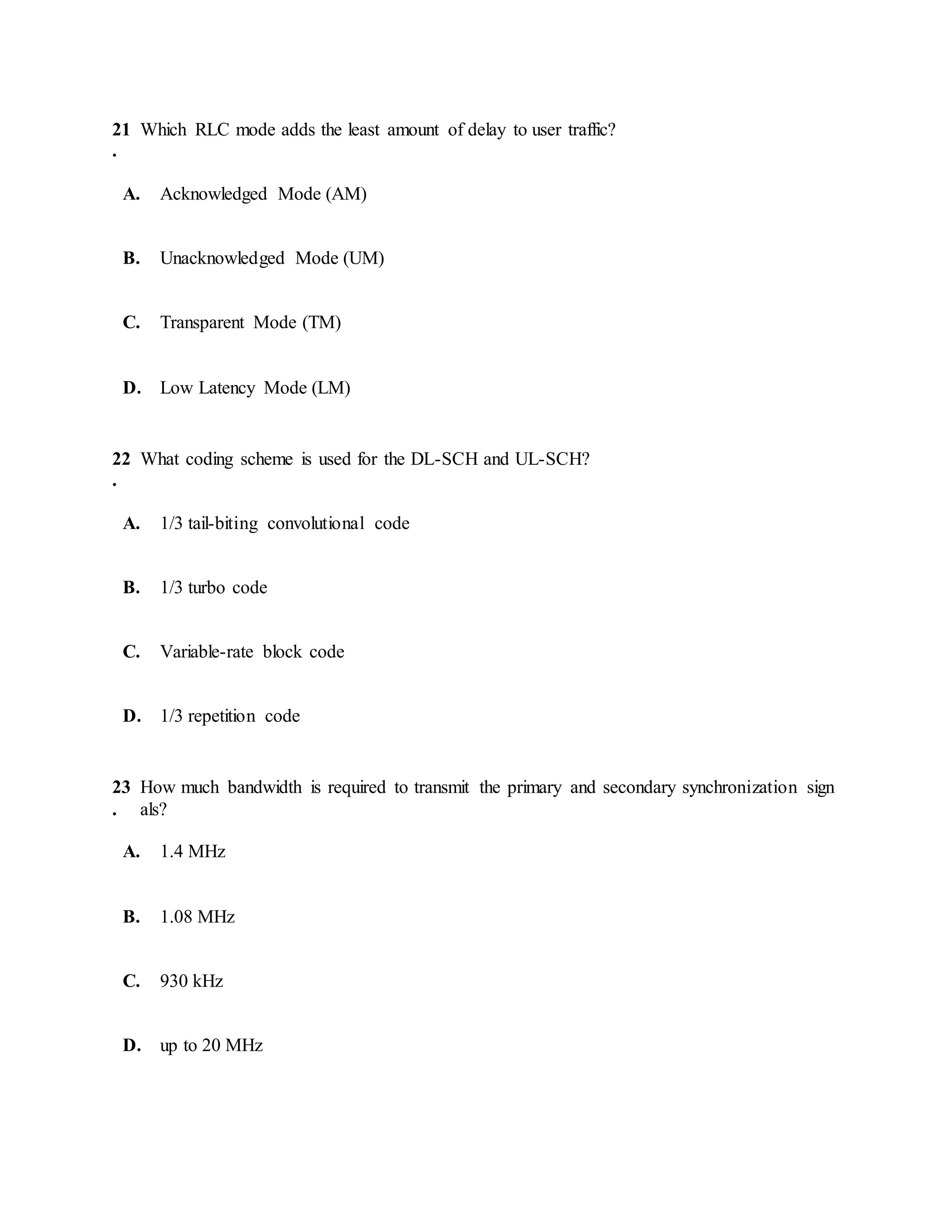 21
.
Which RLC mode adds the least amount of delay to user traffic?
A. Acknowledged Mode (AM)
B. Unacknowledged Mode (UM)
C. Transparent Mode (TM)
D. Low Latency Mode (LM)
22
.
What coding scheme is used for the DL-SCH and UL-SCH?
A. 1/3 tail-biting convolutional code
B. 1/3 turbo code
C. Variable-rate block code
D. 1/3 repetition code
23
.
How much bandwidth is required to transmit the primary and secondary synchronization sign
als?
A. 1.4 MHz
B. 1.08 MHz
C. 930 kHz
D. up to 20 MHz
 