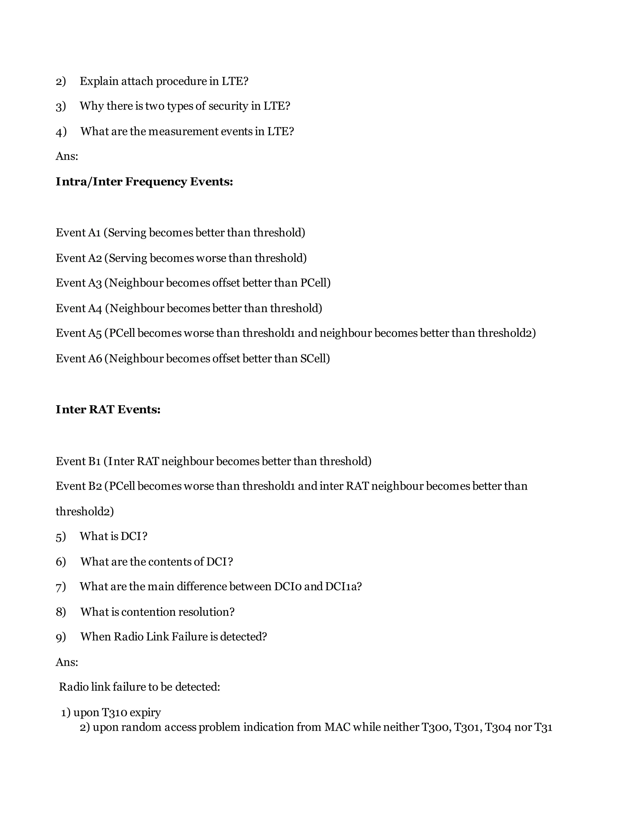 2) Explain attach procedure in LTE?
3) Why there is two types of security in LTE?
4) What are the measurement events in LTE?
Ans:
Intra/Inter Frequency Events:
Event A1 (Serving becomes better than threshold)
Event A2 (Serving becomes worse than threshold)
Event A3 (Neighbour becomes offset better than PCell)
Event A4 (Neighbour becomes better than threshold)
Event A5 (PCell becomes worse than threshold1 and neighbour becomes better than threshold2)
Event A6 (Neighbour becomes offset better than SCell)
Inter RAT Events:
Event B1 (Inter RAT neighbour becomes better than threshold)
Event B2 (PCell becomes worse than threshold1 and inter RAT neighbour becomes better than
threshold2)
5) What is DCI?
6) What are the contents of DCI?
7) What are the main difference between DCI0 and DCI1a?
8) What is contention resolution?
9) When Radio Link Failure is detected?
Ans:
Radio link failure to be detected:
1) upon T310 expiry
2) upon random access problem indication from MAC while neither T300, T301, T304 nor T31
 