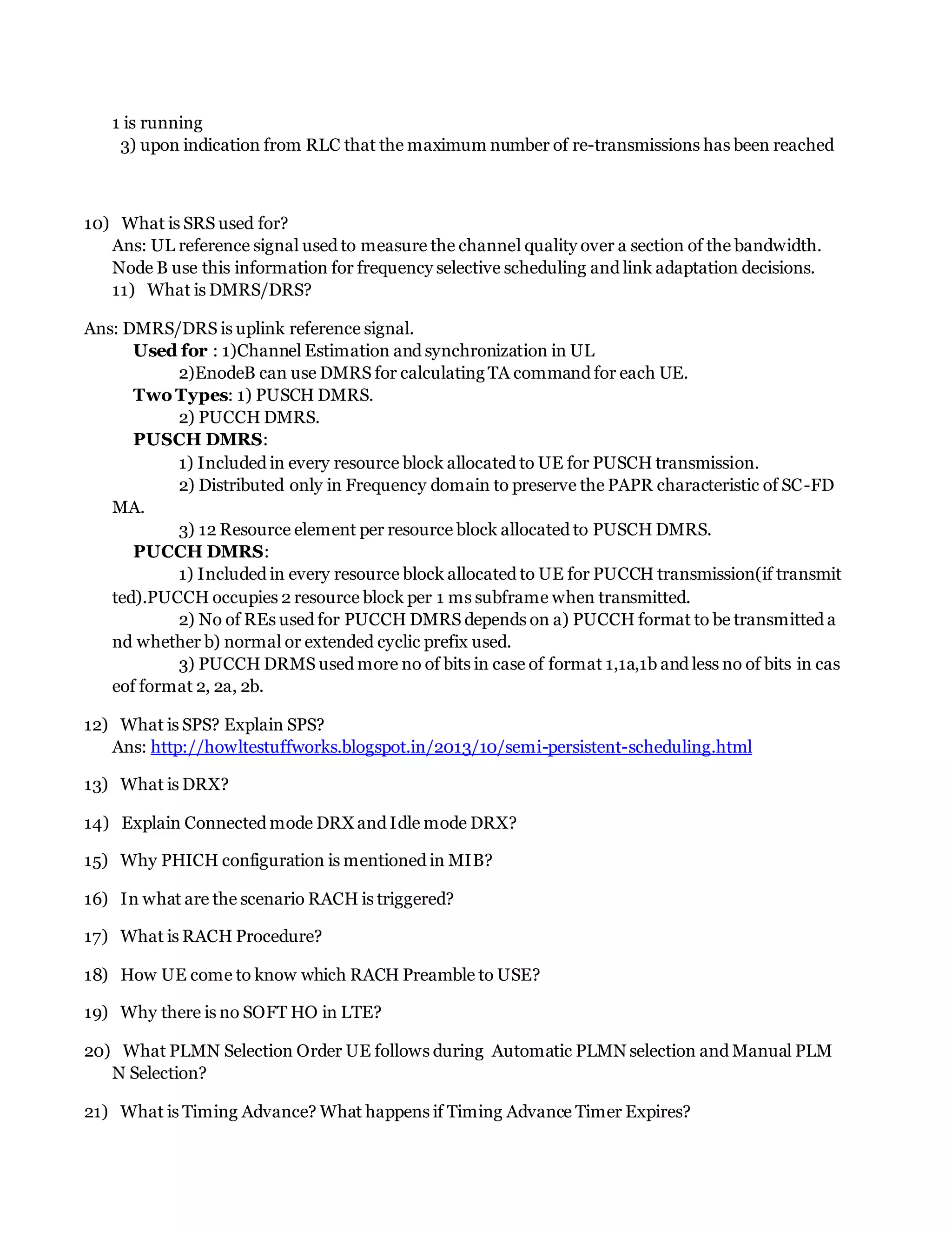 1 is running
3) upon indication from RLC that the maximum number of re-transmissions has been reached
10) What is SRS used for?
Ans: UL reference signal used to measure the channel quality over a section of the bandwidth.
Node B use this information for frequency selective scheduling and link adaptation decisions.
11) What is DMRS/DRS?
Ans: DMRS/DRS is uplink reference signal.
Used for : 1)Channel Estimation and synchronization in UL
2)EnodeB can use DMRS for calculating TA command for each UE.
Two Types: 1) PUSCH DMRS.
2) PUCCH DMRS.
PUSCH DMRS:
1) Included in every resource block allocated to UE for PUSCH transmission.
2) Distributed only in Frequency domain to preserve the PAPR characteristic of SC-FD
MA.
3) 12 Resource element per resource block allocated to PUSCH DMRS.
PUCCH DMRS:
1) Included in every resource block allocated to UE for PUCCH transmission(if transmit
ted).PUCCH occupies 2 resource block per 1 ms subframe when transmitted.
2) No of REs used for PUCCH DMRS depends on a) PUCCH format to be transmitted a
nd whether b) normal or extended cyclic prefix used.
3) PUCCH DRMS used more no of bits in case of format 1,1a,1b and less no of bits in cas
eof format 2, 2a, 2b.
12) What is SPS? Explain SPS?
Ans: http://howltestuffworks.blogspot.in/2013/10/semi-persistent-scheduling.html
13) What is DRX?
14) Explain Connected mode DRX and Idle mode DRX?
15) Why PHICH configuration is mentioned in MIB?
16) In what are the scenario RACH is triggered?
17) What is RACH Procedure?
18) How UE come to know which RACH Preamble to USE?
19) Why there is no SOFT HO in LTE?
20) What PLMN Selection Order UE follows during Automatic PLMN selection and Manual PLM
N Selection?
21) What is Timing Advance? What happens if Timing Advance Timer Expires?
 