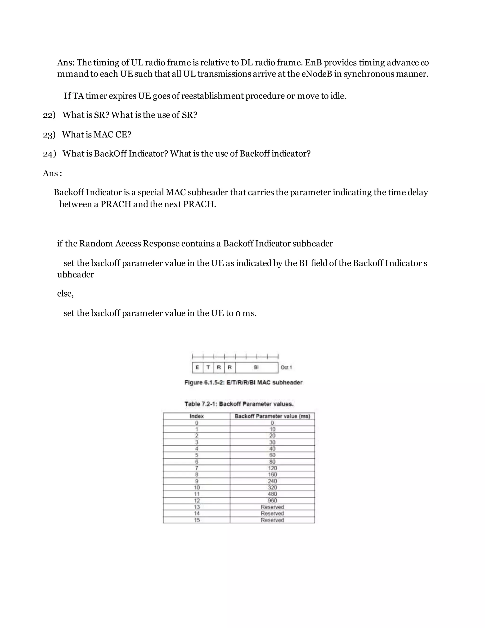 Ans: The timing of UL radio frame is relative to DL radio frame. EnB provides timing advance co
mmand to each UEsuch that all UL transmissions arrive at the eNodeB in synchronous manner.
If TA timer expires UE goes of reestablishment procedure or move to idle.
22) What is SR? What is the use of SR?
23) What is MAC CE?
24) What is BackOff Indicator? What is the use of Backoff indicator?
Ans :
Backoff Indicator is a special MAC subheader that carries the parameter indicating the time delay
between a PRACH and the next PRACH.
if the Random Access Response contains a Backoff Indicator subheader
set the backoff parameter value in the UE as indicated by the BI field of the Backoff Indicator s
ubheader
else,
set the backoff parameter value in the UE to 0 ms.
 