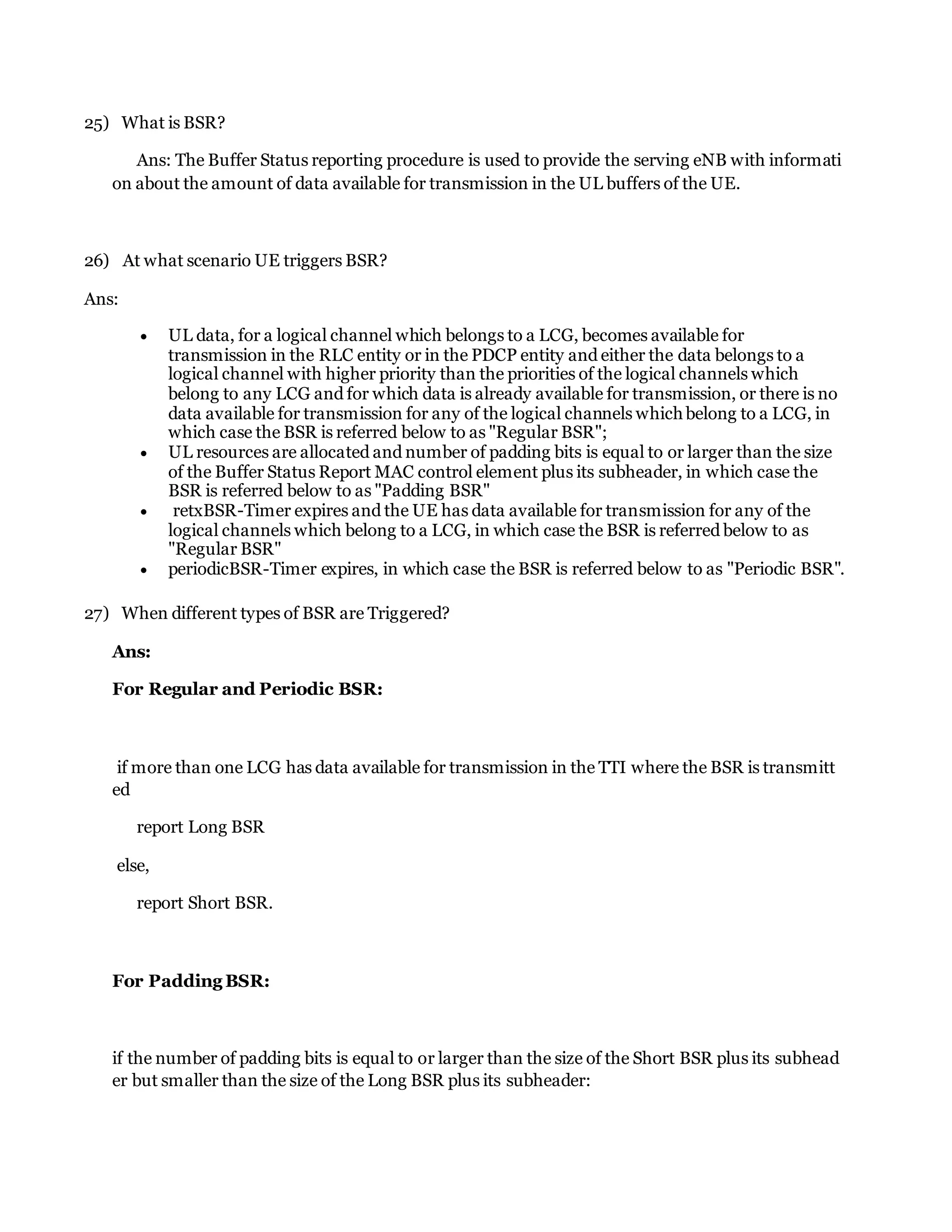 25) What is BSR?
Ans: The Buffer Status reporting procedure is used to provide the serving eNB with informati
on about the amount of data available for transmission in the UL buffers of the UE.
26) At what scenario UE triggers BSR?
Ans:
 UL data, for a logical channel which belongs to a LCG, becomes available for
transmission in the RLC entity or in the PDCP entity and either the data belongs to a
logical channel with higher priority than the priorities of the logical channels which
belong to any LCG and for which data is already available for transmission, or there is no
data available for transmission for any of the logical channels which belong to a LCG, in
which case the BSR is referred below to as "Regular BSR";
 UL resources are allocated and number of padding bits is equal to or larger than the size
of the Buffer Status Report MAC control element plus its subheader, in which case the
BSR is referred below to as "Padding BSR"
 retxBSR-Timer expires and the UE has data available for transmission for any of the
logical channels which belong to a LCG, in which case the BSR is referred below to as
"Regular BSR"
 periodicBSR-Timer expires, in which case the BSR is referred below to as "Periodic BSR".
27) When different types of BSR are Triggered?
Ans:
For Regular and Periodic BSR:
if more than one LCG has data available for transmission in the TTI where the BSR is transmitt
ed
report Long BSR
else,
report Short BSR.
For Padding BSR:
if the number of padding bits is equal to or larger than the size of the Short BSR plus its subhead
er but smaller than the size of the Long BSR plus its subheader:
 