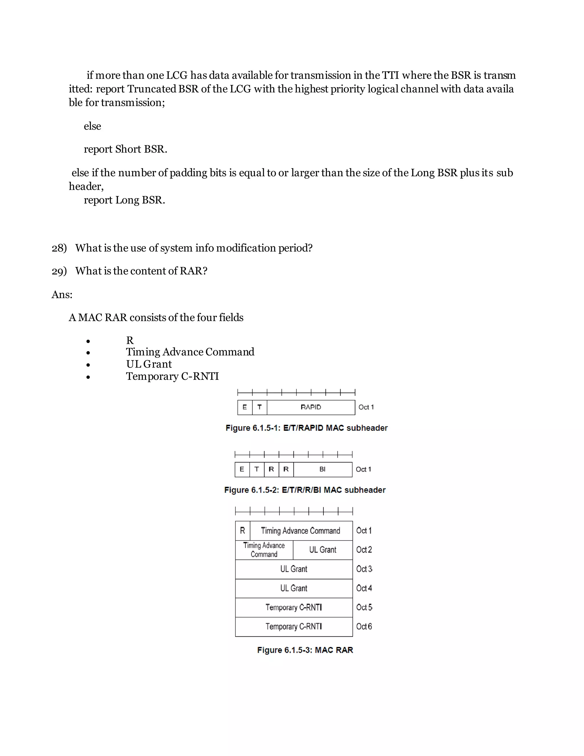 if more than one LCG has data available for transmission in the TTI where the BSR is transm
itted: report Truncated BSR of the LCG with the highest priority logical channel with data availa
ble for transmission;
else
report Short BSR.
else if the number of padding bits is equal to or larger than the size of the Long BSR plus its sub
header,
report Long BSR.
28) What is the use of system info modification period?
29) What is the content of RAR?
Ans:
A MAC RAR consists of the four fields
 R
 Timing Advance Command
 UL Grant
 Temporary C-RNTI
 