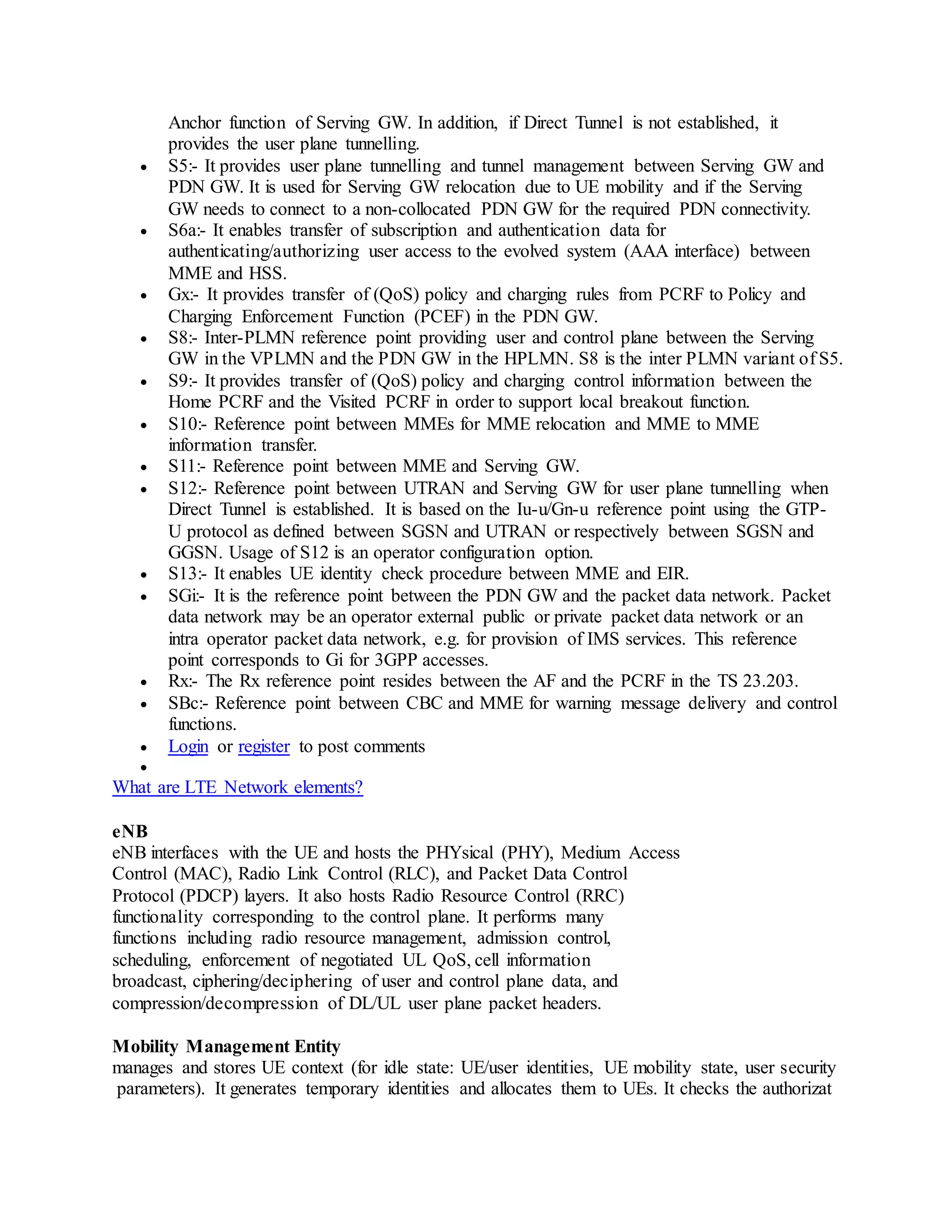 Anchor function of Serving GW. In addition, if Direct Tunnel is not established, it
provides the user plane tunnelling.
 S5:- It provides user plane tunnelling and tunnel management between Serving GW and
PDN GW. It is used for Serving GW relocation due to UE mobility and if the Serving
GW needs to connect to a non-collocated PDN GW for the required PDN connectivity.
 S6a:- It enables transfer of subscription and authentication data for
authenticating/authorizing user access to the evolved system (AAA interface) between
MME and HSS.
 Gx:- It provides transfer of (QoS) policy and charging rules from PCRF to Policy and
Charging Enforcement Function (PCEF) in the PDN GW.
 S8:- Inter-PLMN reference point providing user and control plane between the Serving
GW in the VPLMN and the PDN GW in the HPLMN. S8 is the inter PLMN variant of S5.
 S9:- It provides transfer of (QoS) policy and charging control information between the
Home PCRF and the Visited PCRF in order to support local breakout function.
 S10:- Reference point between MMEs for MME relocation and MME to MME
information transfer.
 S11:- Reference point between MME and Serving GW.
 S12:- Reference point between UTRAN and Serving GW for user plane tunnelling when
Direct Tunnel is established. It is based on the Iu-u/Gn-u reference point using the GTP-
U protocol as defined between SGSN and UTRAN or respectively between SGSN and
GGSN. Usage of S12 is an operator configuration option.
 S13:- It enables UE identity check procedure between MME and EIR.
 SGi:- It is the reference point between the PDN GW and the packet data network. Packet
data network may be an operator external public or private packet data network or an
intra operator packet data network, e.g. for provision of IMS services. This reference
point corresponds to Gi for 3GPP accesses.
 Rx:- The Rx reference point resides between the AF and the PCRF in the TS 23.203.
 SBc:- Reference point between CBC and MME for warning message delivery and control
functions.
 Login or register to post comments

What are LTE Network elements?
eNB
eNB interfaces with the UE and hosts the PHYsical (PHY), Medium Access
Control (MAC), Radio Link Control (RLC), and Packet Data Control
Protocol (PDCP) layers. It also hosts Radio Resource Control (RRC)
functionality corresponding to the control plane. It performs many
functions including radio resource management, admission control,
scheduling, enforcement of negotiated UL QoS, cell information
broadcast, ciphering/deciphering of user and control plane data, and
compression/decompression of DL/UL user plane packet headers.
Mobility Management Entity
manages and stores UE context (for idle state: UE/user identities, UE mobility state, user security
parameters). It generates temporary identities and allocates them to UEs. It checks the authorizat
 