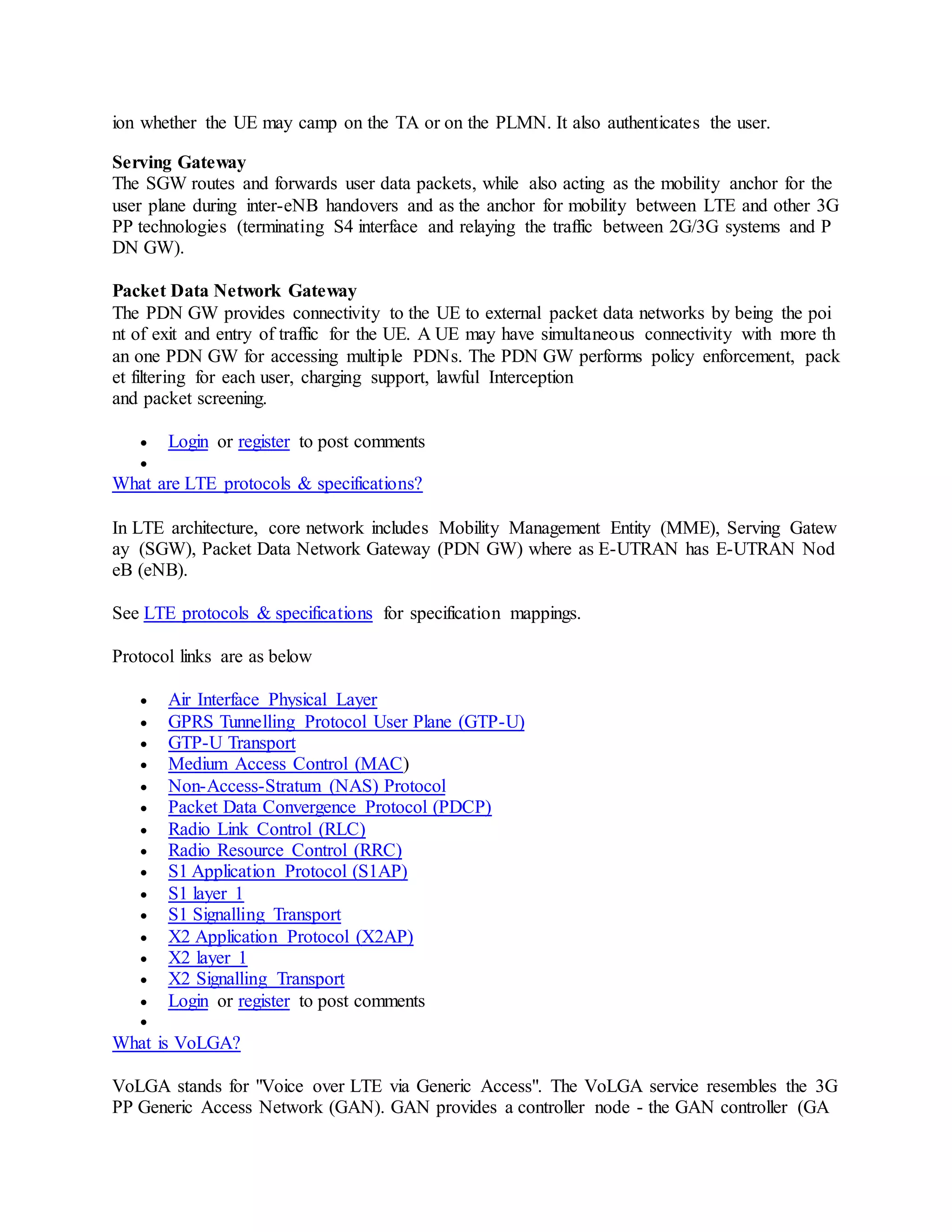 ion whether the UE may camp on the TA or on the PLMN. It also authenticates the user.
Serving Gateway
The SGW routes and forwards user data packets, while also acting as the mobility anchor for the
user plane during inter-eNB handovers and as the anchor for mobility between LTE and other 3G
PP technologies (terminating S4 interface and relaying the traffic between 2G/3G systems and P
DN GW).
Packet Data Network Gateway
The PDN GW provides connectivity to the UE to external packet data networks by being the poi
nt of exit and entry of traffic for the UE. A UE may have simultaneous connectivity with more th
an one PDN GW for accessing multiple PDNs. The PDN GW performs policy enforcement, pack
et filtering for each user, charging support, lawful Interception
and packet screening.
 Login or register to post comments

What are LTE protocols & specifications?
In LTE architecture, core network includes Mobility Management Entity (MME), Serving Gatew
ay (SGW), Packet Data Network Gateway (PDN GW) where as E-UTRAN has E-UTRAN Nod
eB (eNB).
See LTE protocols & specifications for specification mappings.
Protocol links are as below
 Air Interface Physical Layer
 GPRS Tunnelling Protocol User Plane (GTP-U)
 GTP-U Transport
 Medium Access Control (MAC)
 Non-Access-Stratum (NAS) Protocol
 Packet Data Convergence Protocol (PDCP)
 Radio Link Control (RLC)
 Radio Resource Control (RRC)
 S1 Application Protocol (S1AP)
 S1 layer 1
 S1 Signalling Transport
 X2 Application Protocol (X2AP)
 X2 layer 1
 X2 Signalling Transport
 Login or register to post comments

What is VoLGA?
VoLGA stands for "Voice over LTE via Generic Access". The VoLGA service resembles the 3G
PP Generic Access Network (GAN). GAN provides a controller node - the GAN controller (GA
 