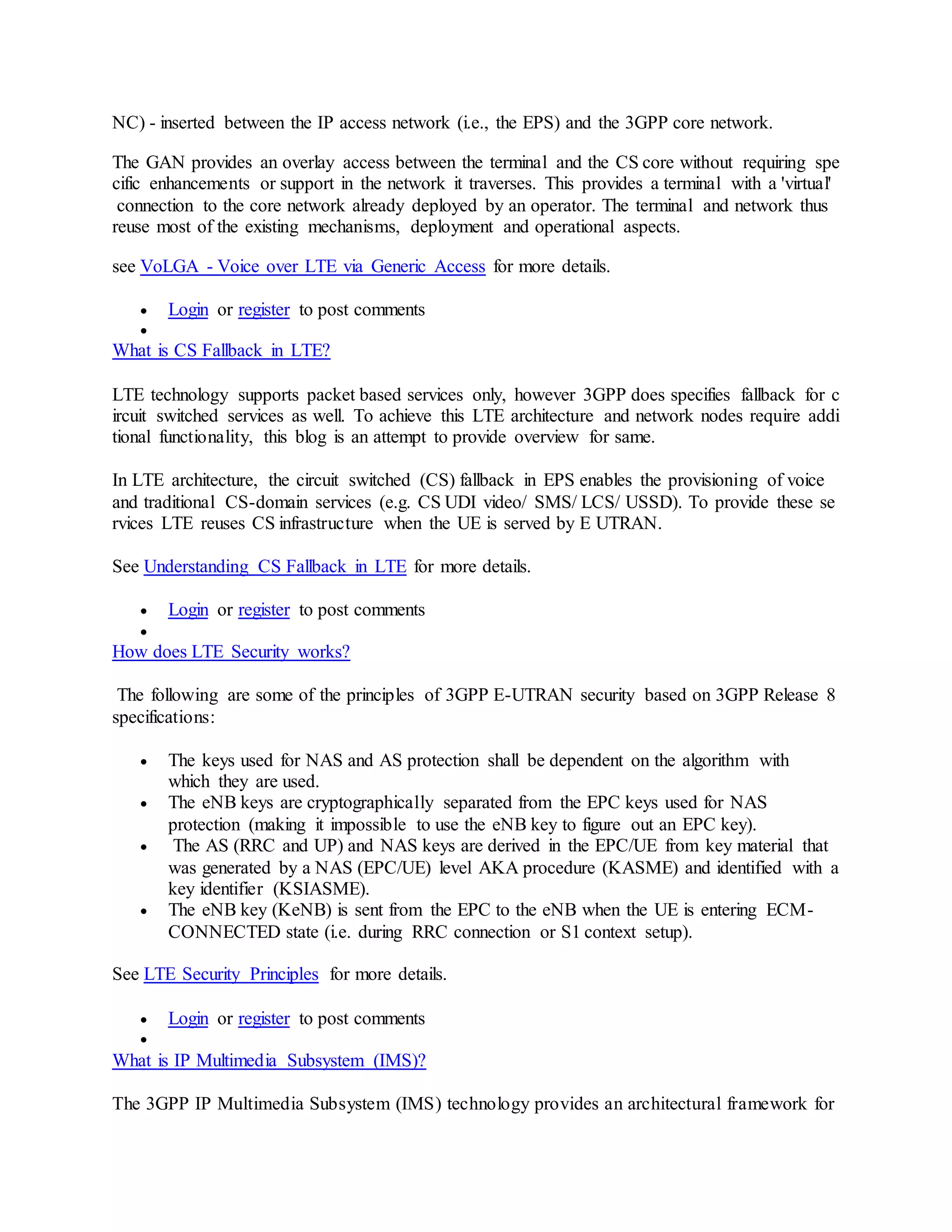 NC) - inserted between the IP access network (i.e., the EPS) and the 3GPP core network.
The GAN provides an overlay access between the terminal and the CS core without requiring spe
cific enhancements or support in the network it traverses. This provides a terminal with a 'virtual'
connection to the core network already deployed by an operator. The terminal and network thus
reuse most of the existing mechanisms, deployment and operational aspects.
see VoLGA - Voice over LTE via Generic Access for more details.
 Login or register to post comments

What is CS Fallback in LTE?
LTE technology supports packet based services only, however 3GPP does specifies fallback for c
ircuit switched services as well. To achieve this LTE architecture and network nodes require addi
tional functionality, this blog is an attempt to provide overview for same.
In LTE architecture, the circuit switched (CS) fallback in EPS enables the provisioning of voice
and traditional CS-domain services (e.g. CS UDI video/ SMS/ LCS/ USSD). To provide these se
rvices LTE reuses CS infrastructure when the UE is served by E UTRAN.
See Understanding CS Fallback in LTE for more details.
 Login or register to post comments

How does LTE Security works?
The following are some of the principles of 3GPP E-UTRAN security based on 3GPP Release 8
specifications:
 The keys used for NAS and AS protection shall be dependent on the algorithm with
which they are used.
 The eNB keys are cryptographically separated from the EPC keys used for NAS
protection (making it impossible to use the eNB key to figure out an EPC key).
 The AS (RRC and UP) and NAS keys are derived in the EPC/UE from key material that
was generated by a NAS (EPC/UE) level AKA procedure (KASME) and identified with a
key identifier (KSIASME).
 The eNB key (KeNB) is sent from the EPC to the eNB when the UE is entering ECM-
CONNECTED state (i.e. during RRC connection or S1 context setup).
See LTE Security Principles for more details.
 Login or register to post comments

What is IP Multimedia Subsystem (IMS)?
The 3GPP IP Multimedia Subsystem (IMS) technology provides an architectural framework for
 
