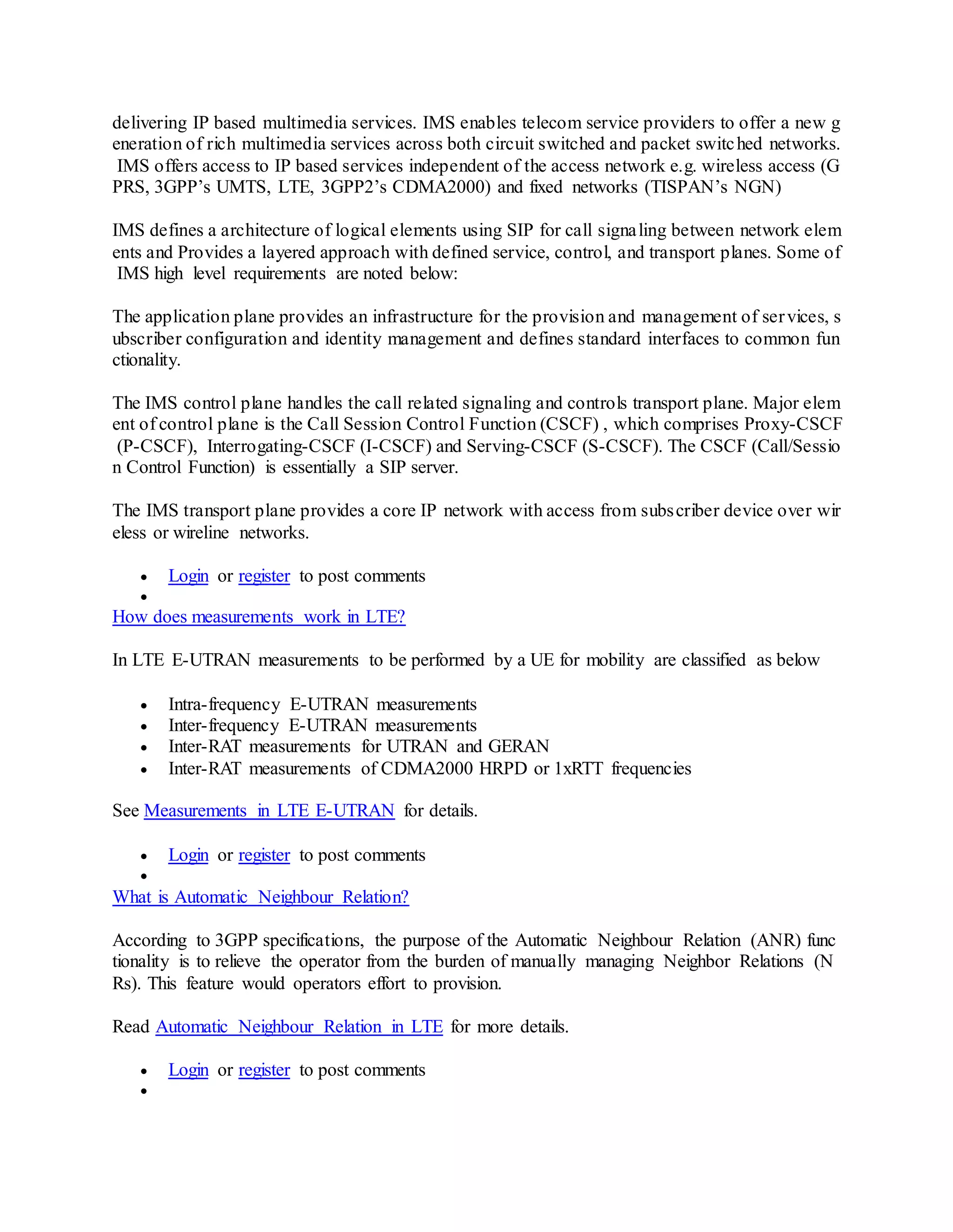 delivering IP based multimedia services. IMS enables telecom service providers to offer a new g
eneration of rich multimedia services across both circuit switched and packet switched networks.
IMS offers access to IP based services independent of the access network e.g. wireless access (G
PRS, 3GPP’s UMTS, LTE, 3GPP2’s CDMA2000) and fixed networks (TISPAN’s NGN)
IMS defines a architecture of logical elements using SIP for call signaling between network elem
ents and Provides a layered approach with defined service, control, and transport planes. Some of
IMS high level requirements are noted below:
The application plane provides an infrastructure for the provision and management of services, s
ubscriber configuration and identity management and defines standard interfaces to common fun
ctionality.
The IMS control plane handles the call related signaling and controls transport plane. Major elem
ent of control plane is the Call Session Control Function (CSCF) , which comprises Proxy-CSCF
(P-CSCF), Interrogating-CSCF (I-CSCF) and Serving-CSCF (S-CSCF). The CSCF (Call/Sessio
n Control Function) is essentially a SIP server.
The IMS transport plane provides a core IP network with access from subscriber device over wir
eless or wireline networks.
 Login or register to post comments

How does measurements work in LTE?
In LTE E-UTRAN measurements to be performed by a UE for mobility are classified as below
 Intra-frequency E-UTRAN measurements
 Inter-frequency E-UTRAN measurements
 Inter-RAT measurements for UTRAN and GERAN
 Inter-RAT measurements of CDMA2000 HRPD or 1xRTT frequencies
See Measurements in LTE E-UTRAN for details.
 Login or register to post comments

What is Automatic Neighbour Relation?
According to 3GPP specifications, the purpose of the Automatic Neighbour Relation (ANR) func
tionality is to relieve the operator from the burden of manually managing Neighbor Relations (N
Rs). This feature would operators effort to provision.
Read Automatic Neighbour Relation in LTE for more details.
 Login or register to post comments

 