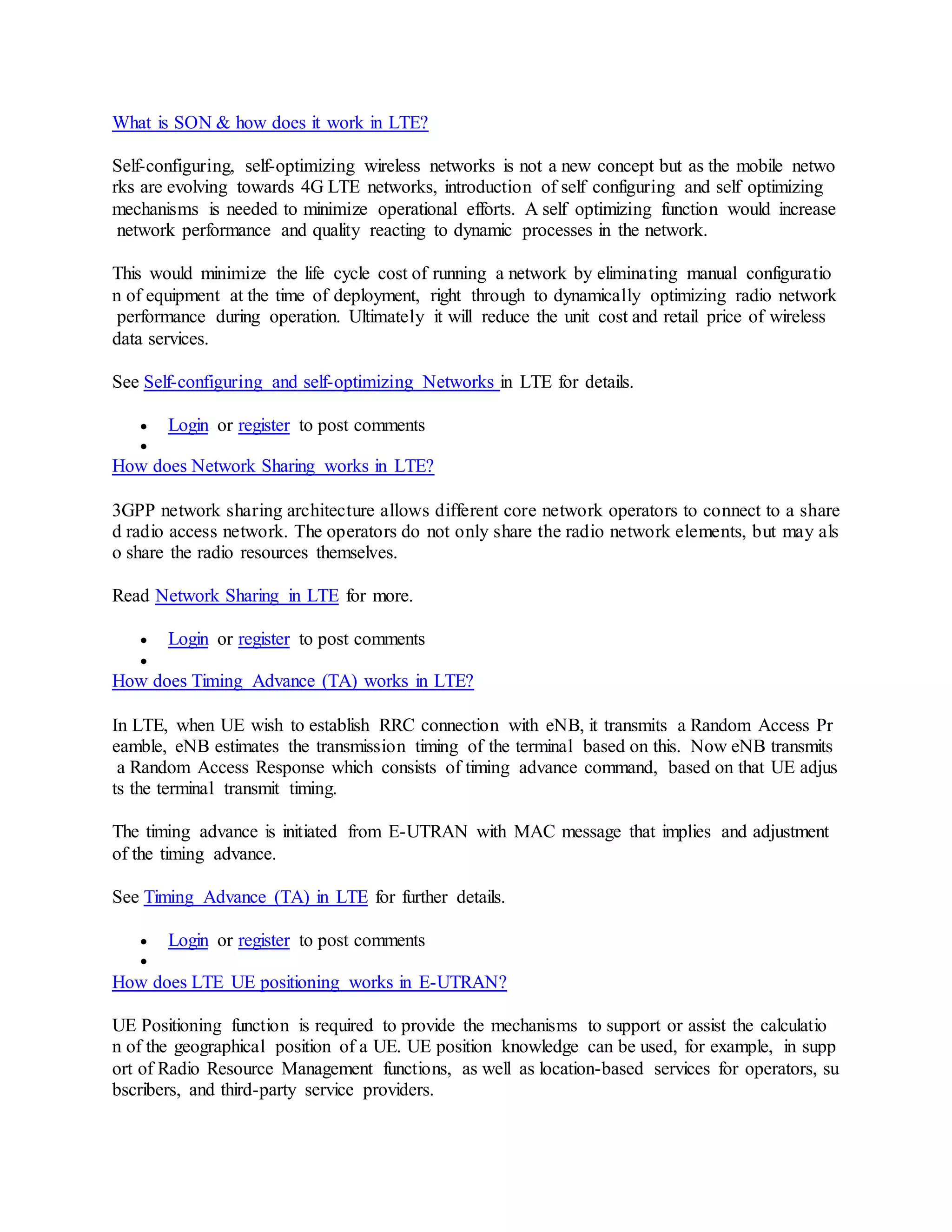 What is SON & how does it work in LTE?
Self-configuring, self-optimizing wireless networks is not a new concept but as the mobile netwo
rks are evolving towards 4G LTE networks, introduction of self configuring and self optimizing
mechanisms is needed to minimize operational efforts. A self optimizing function would increase
network performance and quality reacting to dynamic processes in the network.
This would minimize the life cycle cost of running a network by eliminating manual configuratio
n of equipment at the time of deployment, right through to dynamically optimizing radio network
performance during operation. Ultimately it will reduce the unit cost and retail price of wireless
data services.
See Self-configuring and self-optimizing Networks in LTE for details.
 Login or register to post comments

How does Network Sharing works in LTE?
3GPP network sharing architecture allows different core network operators to connect to a share
d radio access network. The operators do not only share the radio network elements, but may als
o share the radio resources themselves.
Read Network Sharing in LTE for more.
 Login or register to post comments

How does Timing Advance (TA) works in LTE?
In LTE, when UE wish to establish RRC connection with eNB, it transmits a Random Access Pr
eamble, eNB estimates the transmission timing of the terminal based on this. Now eNB transmits
a Random Access Response which consists of timing advance command, based on that UE adjus
ts the terminal transmit timing.
The timing advance is initiated from E-UTRAN with MAC message that implies and adjustment
of the timing advance.
See Timing Advance (TA) in LTE for further details.
 Login or register to post comments

How does LTE UE positioning works in E-UTRAN?
UE Positioning function is required to provide the mechanisms to support or assist the calculatio
n of the geographical position of a UE. UE position knowledge can be used, for example, in supp
ort of Radio Resource Management functions, as well as location-based services for operators, su
bscribers, and third-party service providers.
 