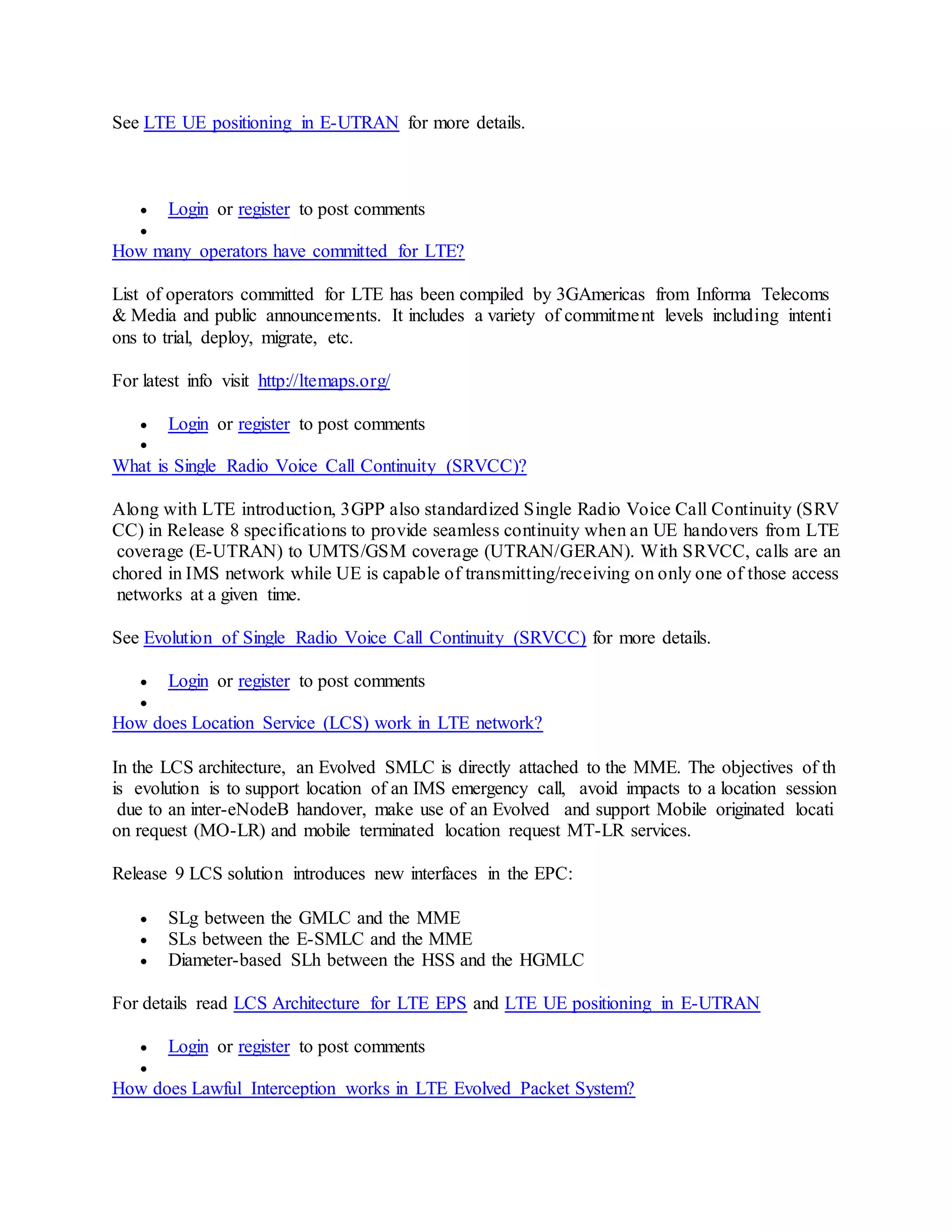 See LTE UE positioning in E-UTRAN for more details.
 Login or register to post comments

How many operators have committed for LTE?
List of operators committed for LTE has been compiled by 3GAmericas from Informa Telecoms
& Media and public announcements. It includes a variety of commitment levels including intenti
ons to trial, deploy, migrate, etc.
For latest info visit http://ltemaps.org/
 Login or register to post comments

What is Single Radio Voice Call Continuity (SRVCC)?
Along with LTE introduction, 3GPP also standardized Single Radio Voice Call Continuity (SRV
CC) in Release 8 specifications to provide seamless continuity when an UE handovers from LTE
coverage (E-UTRAN) to UMTS/GSM coverage (UTRAN/GERAN). With SRVCC, calls are an
chored in IMS network while UE is capable of transmitting/receiving on only one of those access
networks at a given time.
See Evolution of Single Radio Voice Call Continuity (SRVCC) for more details.
 Login or register to post comments

How does Location Service (LCS) work in LTE network?
In the LCS architecture, an Evolved SMLC is directly attached to the MME. The objectives of th
is evolution is to support location of an IMS emergency call, avoid impacts to a location session
due to an inter-eNodeB handover, make use of an Evolved and support Mobile originated locati
on request (MO-LR) and mobile terminated location request MT-LR services.
Release 9 LCS solution introduces new interfaces in the EPC:
 SLg between the GMLC and the MME
 SLs between the E-SMLC and the MME
 Diameter-based SLh between the HSS and the HGMLC
For details read LCS Architecture for LTE EPS and LTE UE positioning in E-UTRAN
 Login or register to post comments

How does Lawful Interception works in LTE Evolved Packet System?
 