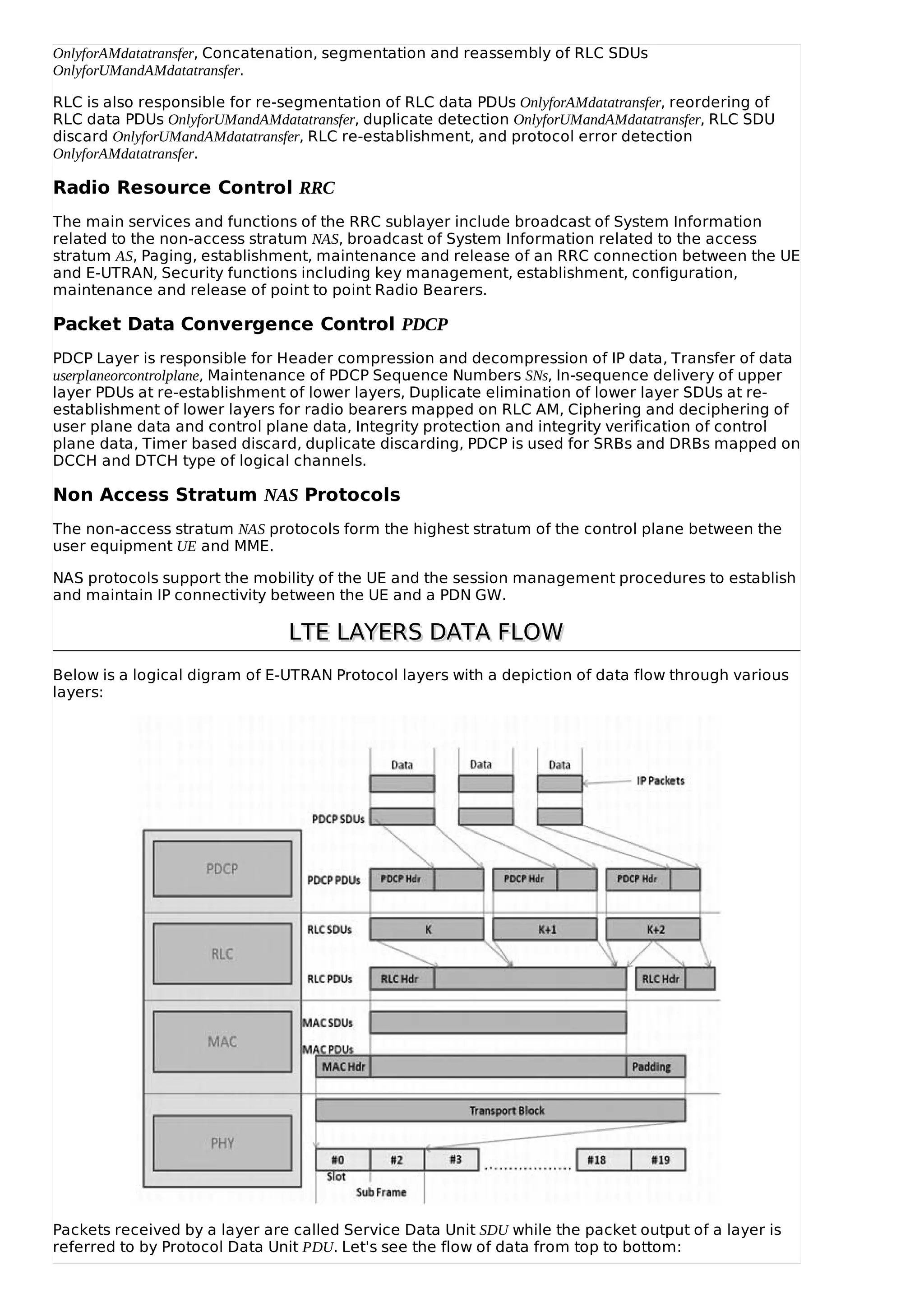 OnlyforAMdatatransfer, Concatenation, segmentation and reassembly of RLC SDUs
OnlyforUMandAMdatatransfer.
RLC is also responsible for re-segmentation of RLC data PDUs OnlyforAMdatatransfer, reordering of
RLC data PDUs OnlyforUMandAMdatatransfer, duplicate detection OnlyforUMandAMdatatransfer, RLC SDU
discard OnlyforUMandAMdatatransfer, RLC re-establishment, and protocol error detection
OnlyforAMdatatransfer.
Radio Resource Control RRC
The main services and functions of the RRC sublayer include broadcast of System Information
related to the non-access stratum NAS, broadcast of System Information related to the access
stratum AS, Paging, establishment, maintenance and release of an RRC connection between the UE
and E-UTRAN, Security functions including key management, establishment, configuration,
maintenance and release of point to point Radio Bearers.
Packet Data Convergence Control PDCP
PDCP Layer is responsible for Header compression and decompression of IP data, Transfer of data
userplaneorcontrolplane, Maintenance of PDCP Sequence Numbers SNs, In-sequence delivery of upper
layer PDUs at re-establishment of lower layers, Duplicate elimination of lower layer SDUs at re-
establishment of lower layers for radio bearers mapped on RLC AM, Ciphering and deciphering of
user plane data and control plane data, Integrity protection and integrity verification of control
plane data, Timer based discard, duplicate discarding, PDCP is used for SRBs and DRBs mapped on
DCCH and DTCH type of logical channels.
Non Access Stratum NAS Protocols
The non-access stratum NAS protocols form the highest stratum of the control plane between the
user equipment UE and MME.
NAS protocols support the mobility of the UE and the session management procedures to establish
and maintain IP connectivity between the UE and a PDN GW.
LTE LAYERS DATA FLOWLTE LAYERS DATA FLOW
Below is a logical digram of E-UTRAN Protocol layers with a depiction of data flow through various
layers:
Packets received by a layer are called Service Data Unit SDU while the packet output of a layer is
referred to by Protocol Data Unit PDU. Let's see the flow of data from top to bottom:
 